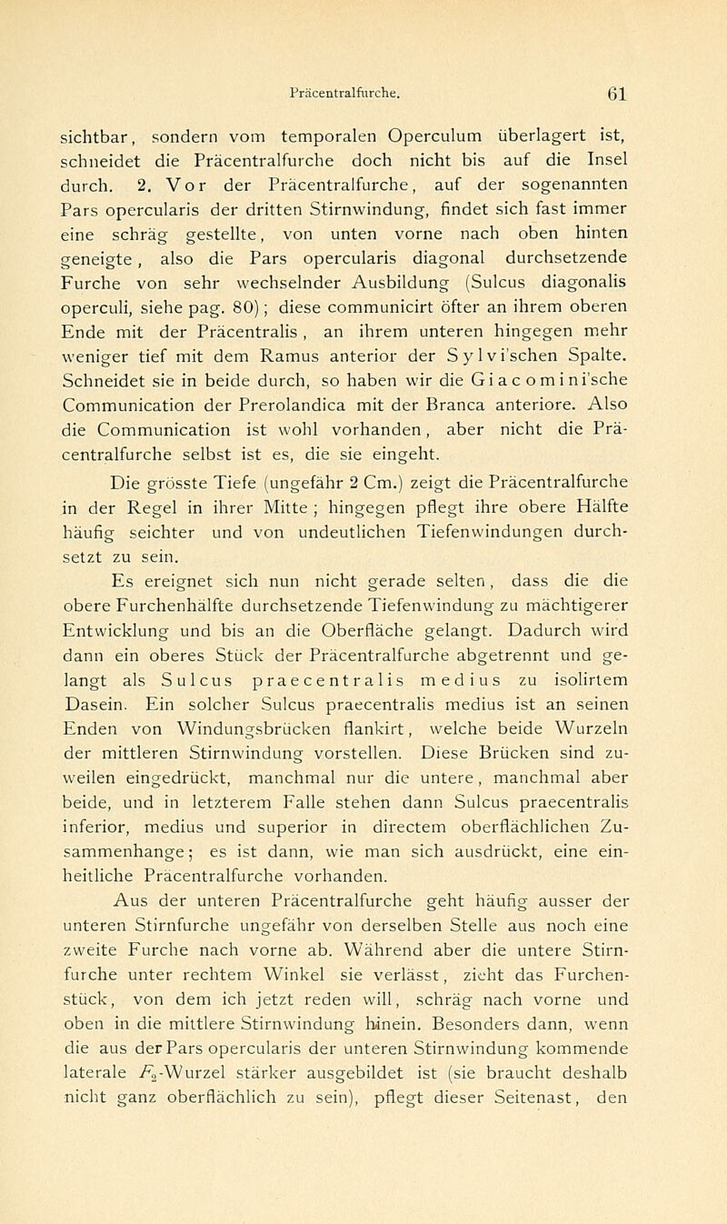 sichtbar, sondern vom temporalen Operculum überlagert ist, schneidet die Präcentralfurche doch nicht bis auf die Insel durch. 2. Vor der Präcentralfurche, auf der sogenannten Pars opercularis der dritten Stirnwindung, findet sich fast immer eine schräg gestellte, von unten vorne nach oben hinten geneigte, also die Pars opercularis diagonal durchsetzende Furche von sehr wechselnder Ausbildung (Sulcus diagonalis operculi, siehe pag. 80); diese communicirt öfter an ihrem oberen Ende mit der Präcentralis , an ihrem unteren hingegen mehr weniger tief mit dem Ramus anterior der Sylvi'schen Spalte. Schneidet sie in beide durch, so haben wir die Gi a c omini'sche Communication der Prerolandica mit der Branca anteriore. Also die Communication ist wohl vorhanden, aber nicht die Prä- centralfurche selbst ist es, die sie eingeht. Die grösste Tiefe (ungefähr 2 Cm.) zeigt die Präcentralfurche in der Regel in ihrer Mitte ; hingegen pflegt ihre obere Hälfte häufig seichter und von undeutlichen Tiefenwindungen durch- setzt zu sein. Es ereignet sich nun nicht gerade selten, dass die die obere Furchenhälfte durchsetzende Tiefenwindung zu mächtigerer Entwicklung und bis an die Oberfläche gelangt. Dadurch wird dann ein oberes Stück der Präcentralfurche abgetrennt und ge- langt als Sulcus prae centralis medius zu isolirtem Dasein. Ein solcher Sulcus praecentralis medius ist an seinen Enden von Windungsbrücken flankirt, welche beide Wurzeln der mittleren Stirnwindung vorstellen. Diese Brücken sind zu- weilen eingedrückt, manchmal nur die untere, manchmal aber beide, und in letzterem Falle stehen dann Sulcus praecentralis inferior, medius und superior in directem oberflächlichen Zu- sammenhange; es ist dann, wie man sich ausdrückt, eine ein- heitliche Präcentralfurche vorhanden. Aus der unteren Präcentralfurche geht häufig ausser der unteren Stirnfurche ungefähr von derselben Stelle aus noch eine zweite Furche nach vorne ab. Während aber die untere Stirn- furche unter rechtem Winkel sie verlässt, zieht das Furchen- stück, von dem ich jetzt reden will, schräg nach vorne und oben in die mittlere Stirnwindung hinein. Besonders dann, wenn die aus der Pars opercularis der unteren Stirnwindung kommende laterale /^-Wurzel stärker ausgebildet ist (sie braucht deshalb nicht ganz oberflächlich zu sein), pflegt dieser Seitenast, den