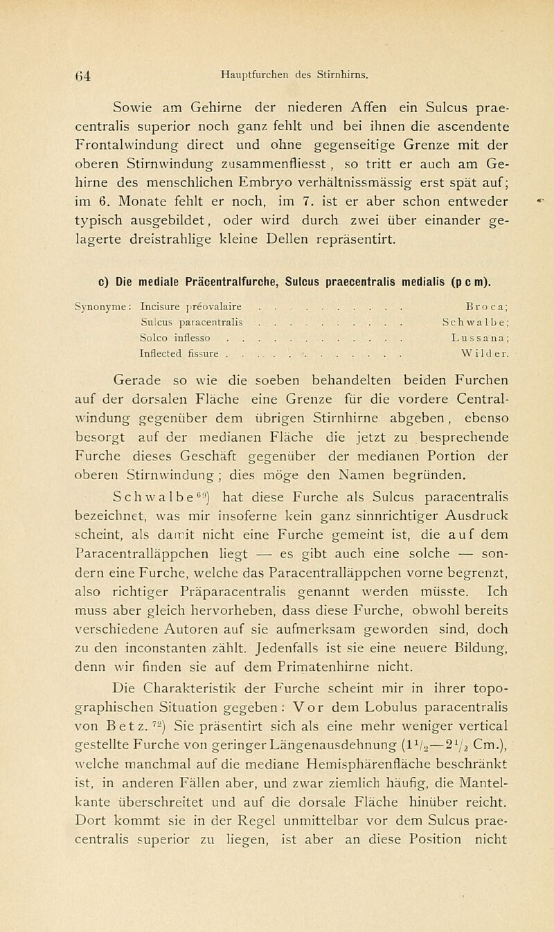 Sowie am Gehirne der niederen Affen ein Sulcus prae- centralis superior noch ganz fehlt und bei ihnen die ascendente Frontalwindung direct und ohne gegenseitige Grenze mit der oberen Stirnwindung zusammenfiiesst , so tritt er auch am Ge- hirne des menschlichen Embryo verhältnissmässig erst spät auf ; im 6. Monate fehlt er noch, im 7. ist er aber schon entweder typisch ausgebildet, oder wird durch zwei über einander ge- lagerte dreistrahlige kleine Dellen repräsentirt. c) Die mediale Präcentralfurche, Sulcus praecentralis medialis (p c m). Synonyme: Incisure pr£ovalaire Broca Sulcus paracentralis Schwalbe Solco inflesso Lussana Inflected fissure ■ Wilder. Gerade so wie die soeben behandelten beiden Furchen auf der dorsalen Fläche eine Grenze für die vordere Central- windung gegenüber dem übrigen Stirnhirne abgeben, ebenso besorgt auf der medianen Fläche die jetzt zu besprechende Furche dieses Geschäft gegenüber der medianen Portion der oberen Stirnwindung ; dies möge den Namen begründen. Schwalbe01') hat diese Furche als Sulcus paracentralis bezeichnet, was mir insoferne kein ganz sinnrichtiger Ausdruck scheint, als damit nicht eine Furche gemeint ist, die auf dem Paracentralläppchen liegt —■ es gibt auch eine solche — son- dern eine Furche, welche das Paracentralläppchen vorne begrenzt, also richtiger Präparacentralis genannt werden müsste. Ich muss aber gleich hervorheben, dass diese Furche, obwohl bereits verschiedene Autoren auf sie aufmerksam geworden sind, doch zu den inconstanten zählt. Jedenfalls ist sie eine neuere Bildung, denn wir finden sie auf dem Primatenhirne nicht. Die Charakteristik der Furche scheint mir in ihrer topo- graphischen Situation gegeben: Vor dem Lobulus paracentralis von Betz. 72) Sie präsentirt sich als eine mehr weniger vertical gestellte Furche von geringer Längenausdehnung (l1^—2lj2 Cm.), welche manchmal auf die mediane Hemisphärenfläche beschränkt ist, in anderen Fällen aber, und zwar ziemlich häufig, die Mantel- kante überschreitet und auf die dorsale Fläche hinüber reicht. Dort kommt sie in der Regel unmittelbar vor dem Sulcus prae- centralis superior zu liegen, ist aber an diese Position nicht