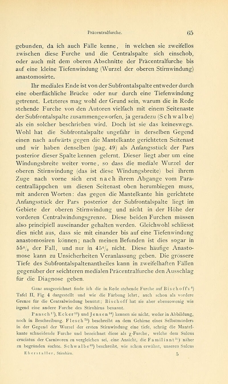 gebunden, da ich auch Fälle kenne, in welchen sie zweifellos zwischen diese Furche und die Centralspalte sich einschob, oder auch mit dem oberen Abschnitte der Präcentralfurche bis auf eine kleine Tiefenwindung (Wurzel der oberen Stirnwindung) anastomosirte. Ihr mediales Ende ist von der Subfrontalspalte entweder durch eine oberflächliche Brücke oder nur durch eine Tiefenwindung getrennt. Letzteres mag wohl der Grund sein, warum die in Rede stehende Furche von den Autoren vielfach mit einem Seitenaste der Subfrontalspalte zusammengeworfen, ja geradezu (Schwalbe) als ein solcher beschrieben wird. Doch ist sie das keineswegs. Wohl hat die Subfrontalspalte ungefähr in derselben Gegend einen nach aufwärts gegen die Mantelkante gerichteten Seitenast und wir haben denselben (pag. 49) als Anfangsstück der Pars posterior dieser Spalte kennen gelernt. Dieser liegt aber um eine Windungsbreite weiter vorne, so dass die mediale Wurzel der oberen Stirnwindung (das ist diese Windungsbreite) bei ihrem Zuge nach vorne sich erst nach ihrem Abgange vom Para- centralläppchen um diesen Seitenast oben herumbiegen muss, mit anderen Worten: das gegen die Mantelkante hin gerichtete Anfangsstück der Pars posterior der Subfrontalspalte liegt im Gebiete der oberen Stirnwindung und nicht in der Höhe der vorderen Centralwindungsgrenze. Diese beiden Furchen müssen also principiell auseinander gehalten werden. Gleichwohl schliesst dies nicht aus, dass sie mit einander bis auf eine Tiefenwindung anastomosiren können; nach meinen Befunden ist dies sogar in 55% der Fall, und nur in 45% nicht. Diese häufige Anasto- mose kann zu Unsicherheiten Veranlassung geben. Die grössere Tiefe des Subfrontalspaltenantheiles kann in zweifelhaften Fällen gegenüber der seichteren medialen Präcentralfurche den Ausschlag für die Diagnose geben. Ganz ausgezeichnet finde ich die in Rede stehende Furche auf Bis choffs 8) Tafel II, Fig. 4 dargestellt und wie die Färbung lehrt, auch schon als vordere Grenze für die Centralwindung benützt; Bisch off hat sie aber ebensowenig wie irgend eine andere Furche des Stirnhirns benannt. Pansch1'), Ecker13) und Jensen14) kennen sie nicht, weder in Abbildung, noch in Beschreibung. Flesch73) beschreibt an dem Gehirne eines Selbstmörders in der Gegend der Wurzel der ersten Stirnwindung eine tiefe, schräg die Mantel- kante schneidende Furche und bezeichnet diese als yv-Furche, welche dem Sulcus cruciatus der Carnivoren zu vergleichen sei, eine Ansicht, die Familiantbtl) näher zu begründen suchte. Schwalbe69) beschreibt, wie schon erwähnt, unseren Sulcus