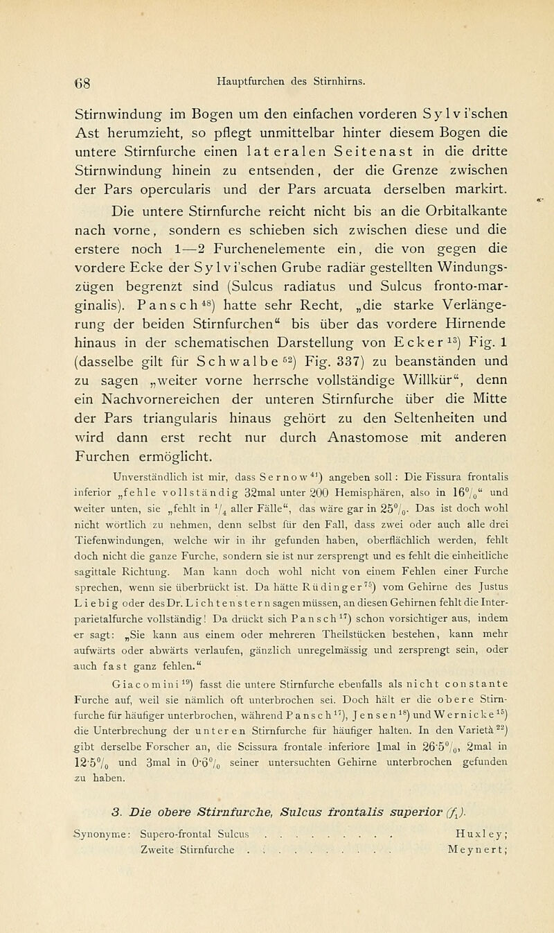 Stirnwindung im Bogen um den einfachen vorderen Sylvi'schen Ast herumzieht, so pflegt unmittelbar hinter diesem Bogen die untere Stirnfurche einen lateralen Seitenast in die dritte Stirnwindung hinein zu entsenden, der die Grenze zwischen der Pars opercularis und der Pars arcuata derselben markirt. Die untere Stirnfurche reicht nicht bis an die Orbitalkante nach vorne, sondern es schieben sich zwischen diese und die erstere noch 1—2 Furchenelemente ein, die von gegen die vordere Ecke der Sylvi'schen Grube radiär gestellten Windungs- zügen begrenzt sind (Sulcus radiatus und Sulcus fronto-mar- ginalis). Pansch48) hatte sehr Recht, „die starke Verlänge- rung der beiden Stirnfurchen bis über das vordere Hirnende hinaus in der schematischen Darstellung von Ecker13) Fig. 1 (dasselbe gilt für Schwalbe62) Fig. 337) zu beanständen und zu sagen „weiter vorne herrsche vollständige Willkür, denn ein Nachvornereichen der unteren Stirnfurche über die Mitte der Pars triangularis hinaus gehört zu den Seltenheiten und wird dann erst recht nur durch Anastomose mit anderen Furchen ermöglicht. Unverständlich ist mir, dass Sernow41) angeben soll: Die Fissura frontalis inferior „fehle vollständig 32mal unter 200 Hemisphären, also in 16°;0 und weiter unten, sie „fehlt in 1ji aller Fälle, das wäre gar in 25°/0- Das ist doch wohl nicht wörtlich zu nehmen, denn selbst für den Fall, dass zwei oder auch alle drei Tiefenwindungen, welche wir in ihr gefunden haben, oberflächlich werden, fehlt doch nicht die ganze Furche, sondern sie ist nur zersprengt und es fehlt die einheitliche sagittale Richtung. Man kann doch wohl nicht von einem Fehlen einer Furche sprechen, wenn sie überbrückt ist. Da hätte Rüdinger'^) vom Gehirne des Justus Liebig oder des Dr. Lieh tenstern sagen müssen, an diesen Gehirnen fehlt die Inter- parietalfurche vollständig! Da drückt sich Pansch1') schon vorsichtiger aus, indem er sagt: „Sie kann aus einem oder mehreren Theilstücken bestehen, kann mehr aufwärts oder abwärts verlaufen, gänzlich unregelmässig und zersprengt sein, oder auch fast ganz fehlen. Giacomini19) fasst die untere Stirnfurche ebenfalls als nicht constante Furche auf, weil sie nämlich oft unterbrochen sei. Doch hält er die obere Stirn- furche für häufiger unterbrochen, während Pansch17), Jensen18) undWernicke16) die Unterbrechung der unteren Stirnfurche für häufiger halten. In den Varietä22) gibt derselbe Forscher an, die Scissura frontale inferiore lmal in 26'5°/0, 2mal in 12'5°/o und 3mal in 0-Ö°/0 seiner untersuchten Gehirne unterbrochen gefunden 3. Die obere Stirnfurche, Sulcus frontalis superior (fj. Synonyme: Supero-frontal Sulcus Huxley; Zweite Stirnfurche . Meynert;