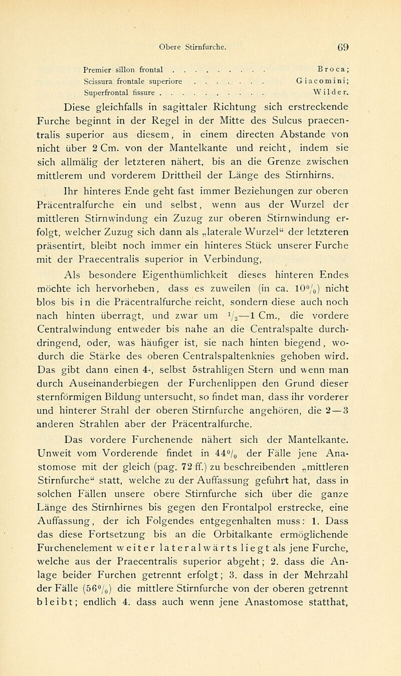 Premier sülon frontal Broca; Scissura frontale superiore Giacomini; Superfrontal fissure Wilder. Diese gleichfalls in sagittaler Richtung sich erstreckende Furche beginnt in der Regel in der Mitte des Sulcus praecen- tralis superior aus diesem, in einem directen Abstände von nicht über 2 Cm. von der Mantelkante und reicht, indem sie sich allmälig der letzteren nähert, bis an die Grenze zwischen mittlerem und vorderem Drittheil der Länge des Stirnhirns. Ihr hinteres Ende geht fast immer Beziehungen zur oberen Präcentralfurche ein und selbst, wenn aus der Wurzel der mittleren Stirnwindung ein Zuzug zur oberen Stirnwindung er- folgt, welcher Zuzug sich dann als „laterale Wurzel der letzteren präsentirt, bleibt noch immer ein hinteres Stück unserer Furche mit der Praecentralis superior in Verbindung, Als besondere Eigenthümlichkeit dieses hinteren Endes möchte ich hervorheben, dass es zuweilen (in ca. 10°/0) nicht blos bis in die Präcentralfurche reicht, sondern diese auch noch nach hinten überragt, und zwar um 1j2—1 Cm., die vordere Centralwindung entweder bis nahe an die Centralspalte durch- dringend, oder, was häufiger ist, sie nach hinten biegend, wo- durch die Stärke des oberen Centralspaltenknies gehoben wird. Das gibt dann einen 4-, selbst östrahligen Stern und wenn man durch Auseinanderbiegen der Furchenlippen den Grund dieser sternförmigen Bildung untersucht, so findet man, dass ihr vorderer und hinterer Strahl der oberen Stirnfurche angehören, die 2—3 anderen Strahlen aber der Präcentralfurche. Das vordere Furchenende nähert sich der Mantelkante. Unweit vom Vorderende findet in 44°/0 der Fälle jene Ana- stomose mit der gleich (pag. 72 ff.) zu beschreibenden „mittleren Stirnfurche statt, welche zu der Auffassung geführt hat, dass in solchen Fällen unsere obere Stirnfurche sich über die ganze Länge des Stirnhirnes bis gegen den Frontalpol erstrecke, eine Auffassung, der ich Folgendes entgegenhalten muss: 1. Dass das diese Fortsetzung bis an die Orbitalkante ermöglichende Furchenelement weiter lateralwärts liegt als jene Furche, welche aus der Praecentralis superior abgeht; 2. dass die An- lage beider Furchen getrennt erfolgt; 3. dass in der Mehrzahl der Fälle (56°/0) die mittlere Stirnfurche von der oberen getrennt bleibt; endlich 4. dass auch wenn jene Anastomose statthat,