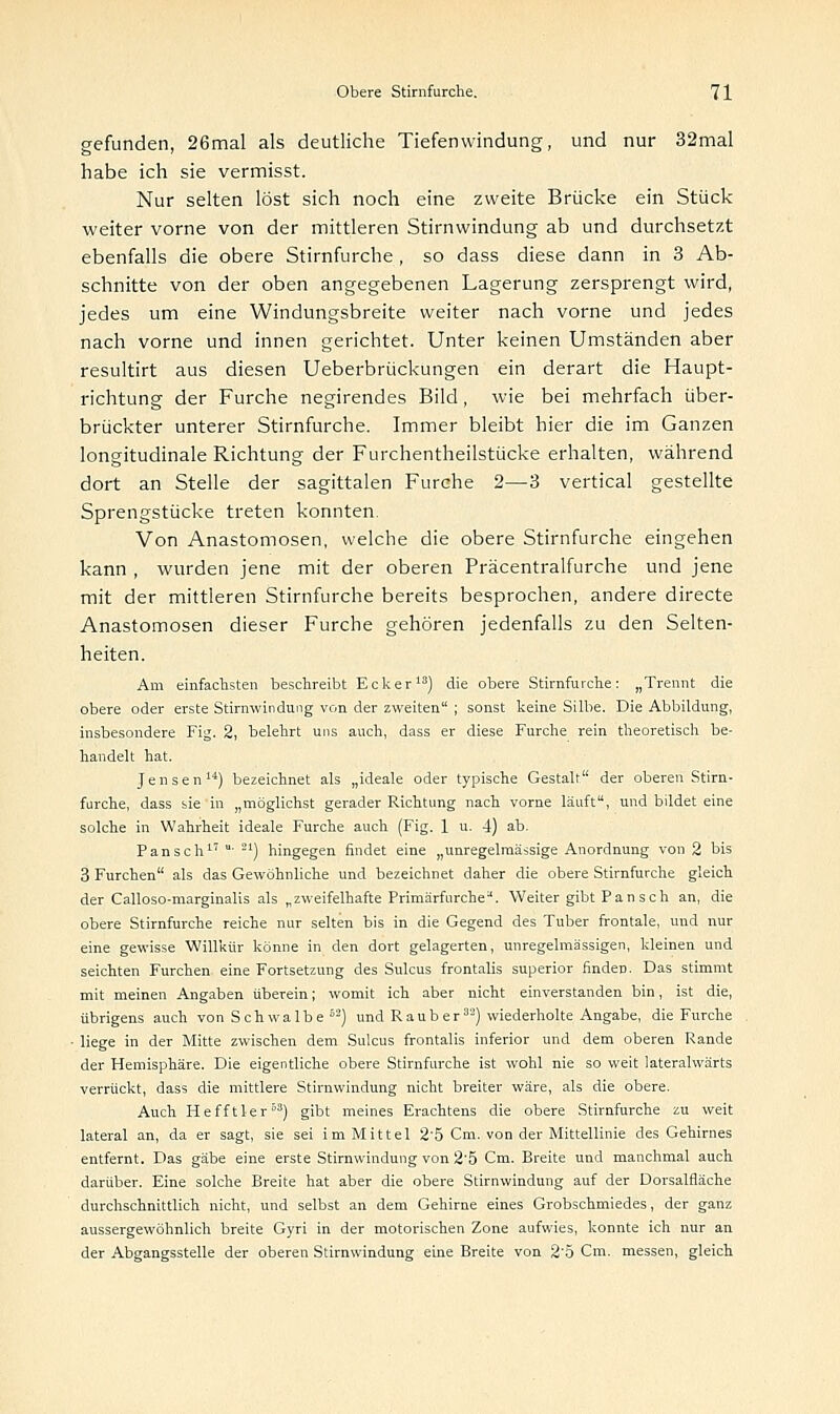 gefunden, 26mal als deutliche Tiefenwindung, und nur 32mal habe ich sie vermisst. Nur selten löst sich noch eine zweite Brücke ein Stück weiter vorne von der mittleren Stirnwindung ab und durchsetzt ebenfalls die obere Stirnfurche, so dass diese dann in 3 Ab- schnitte von der oben angegebenen Lagerung zersprengt wird, jedes um eine Windungsbreite weiter nach vorne und jedes nach vorne und innen gerichtet. Unter keinen Umständen aber resultirt aus diesen Ueberbrückungen ein derart die Haupt- richtung der Furche negirendes Bild, wie bei mehrfach über- brückter unterer Stirnfurche. Immer bleibt hier die im Ganzen longitudinale Richtung der Furchentheilstücke erhalten, während dort an Stelle der sagittalen Furche 2—3 vertical gestellte Sprengstücke treten konnten. Von Anastomosen, welche die obere Stirnfurche eingehen kann , wurden jene mit der oberen Präcentralfurche und jene mit der mittleren Stirnfurche bereits besprochen, andere directe Anastomosen dieser Furche gehören jedenfalls zu den Selten- heiten. Am einfachsten beschreibt Ecker13) die obere Stirnfurche: „Trennt die obere oder erste Stirnwindung von der zweiten ; sonst keine Silbe. Die Abbildung, insbesondere Fig. 2, belehrt uns auch, dass er diese Furche rein theoretisch be- handelt hat. Jensen14) bezeichnet als „ideale oder typische Gestalt der oberen Stirn- furche, dass sie in „möglichst gerader Richtung nach vorne läuft, und bildet eine solche in Wahrheit ideale Furche auch (Fig. 1 u. 4) ab. Pansch17 ' 21) hingegen findet eine „unregelmässige Anordnung von 2 bis 3 Furchen als das Gewöhnliche und bezeichnet daher die obere Stirnfurche gleich der Calloso-marginalis als „zweifelhafte Primärfurche. Weiter gibt Pan sch an, die obere Stirnfurche reiche nur selten bis in die Gegend des Tuber frontale, und nur eine gewisse Willkür könne in den dort gelagerten, unregelmässigen, kleinen und seichten Furchen eine Fortsetzung des Sulcus frontalis superior finden. Das stimmt mit meinen Angaben überein; womit ich aber nicht einverstanden bin, ist die, übrigens auch von Seh walbe 62) und Raub er32) wiederholte Angabe, die Furche liege in der Mitte zwischen dem Sulcus frontalis inferior und dem oberen Rande der Hemisphäre. Die eigentliche obere Stirnfurche ist wohl nie so weit laterahvärts verrückt, dass die mittlere Stirnwindung nicht breiter wäre, als die obere. Auch Hefftler53) gibt meines Erachtens die obere Stirnfurche zu weit lateral an, da er sagt, sie sei im Mittel 25 Cm. von der Mittellinie des Gehirnes entfernt. Das gäbe eine erste Stirnwindung von 2'5 Cm. Breite und manchmal auch darüber. Eine solche Breite hat aber die obere Stirnwindung auf der Dorsalfläche durchschnittlich nicht, und selbst an dem Gehirne eines Grobschmiedes, der ganz aussergewöhnlich breite Gyri in der motorischen Zone aufwies, konnte ich nur an der Abgangsstelle der oberen Stirnwindung eine Breite von 2'5 Cm. messen, gleich