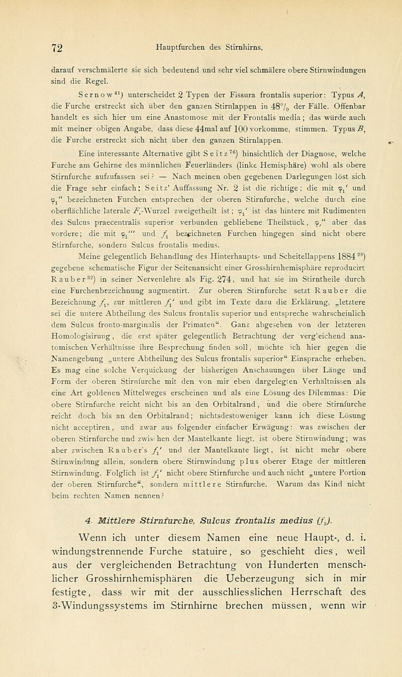 darauf verschmälerte sie sich bedeutend und sehr viel schmälere obere Stirnwindungen sind die Regel. Sernow41) unterscheidet 2 Typen der Fissura frontalis superior: Typus A, die Furche erstreckt sich über den ganzen Stirnlappen in 48°/0 der Fälle. Offenbar handelt es sich hier um eine Anastomose mit der Frontalis media; das würde auch mit meiner obigen Angabe, dass diese 44mal auf 100 vorkomme, stimmen. Typus B, die Furche erstreckt sich nicht über den ganzen Stirnlappen. Eine interessante Alternative gibt S e i t z 76) hinsichtlich der Diagnose, welche Furche am Gehirne des männlichen Feuerländers (linke Hemisphäre) wohl als obere Stirnfurche aufzufassen sei? — Nach meinen oben gegebenen Darlegungen löst sich die Frage sehr einfach: Seitz'Auffassung Nr. 2 ist die richtige; die mit <pt' und cpj bezeichneten Furchen entsprechen der oberen Stirnfurche, welche durch eine oberflächliche laterale /,-Wurzel zweigetheilt ist; <?' ist das hintere mit Rudimenten des Sulcus praecentralis superior verbunden gebliebene Theilstück, cp, aber das vordere; die mit f^ und _/j bezeichneten Furchen hingegen sind nicht obere Stirnfurche, sondern Sulcus frontalis medius. Meine gelegentlich Behandlung des Hinterhaupts- und Scheitellappens 18842S) gegebene schematische Figur der Seitenansicht einer Grosshirnhemisphäre reproducirt Raub er3-) in seiner Nervenlehre als Fig. 274, und hat sie im Stirntheile durch eine Furchenbezeichnung augmentirt. Zur oberen Stirnfurche setzt Rauber die Bezeichnung fv zur mittleren ft' und gibt im Texte dazu die Erklärung, „letztere sei die untere Abtheilung des Sulcus frontalis superior und entspreche wahrscheinlich dem Sulcus fronto-marginalis der Primaten. Ganz abgesehen von der letzteren Homologisirung, die erst später gelegentlich Betrachtung der vergleichend ana- tomischen Verhältnisse ihre Besprechung finden soll, möchte ich hier gegen die Namengebung „untere Abtheilung des Sulcus frontalis superior Einsprache erheben. Es mag eine solche Verquickung der bisherigen Anschauungen über Länge und Form der oberen Stirnfurche mit den von mir eben dargelegten Verhältnissen als eine Art goldenen Mittelweges erscheinen und als eine Lösung des Dilemmas: Die obere Stirnfurche reicht nicht bis an den Orbitalrand, und die obere Stirnfurche reicht doch bis an den Orbitalrand; nichtsdestoweniger kann ich diese Lösung nicht acceptiren, und zwar aus folgender einfacher Erwägung: was zwischen der oberen Stirnfurche und zwischen der Mantelkante liegt, ist obere Stirnwindung; was aber zwischen Rauber's ft' und der Mantelkante liegt, ist nicht mehr obere Stirnwindung allein, sondern obere Stirnwindung plus oberer Etage der mittleren Stirnwindung. Folglich ist _/j' nicht obere Stirnfurche und auch nicht „untere Portion der oberen Stirnfurche, sondern mittlere Stirnfurche. Warum das Kind nicht beim rechten Namen nennen? 4. Mittlere Stirnfurche, Sulcus frontalis medius (fj. Wenn ich unter diesem Namen eine neue Haupt-, d. i. windungstrennende Furche statuire, so geschieht dies, weil aus der vergleichenden Betrachtung von Hunderten mensch- licher Grosshirnhemisphären die Ueberzeugung sich in mir festigte, dass wir mit der ausschliesslichen Herrschaft des 3-Windungssystems im Stirnhirne brechen müssen, wenn wir