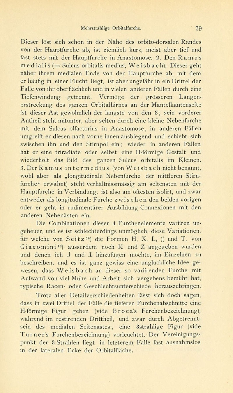 Dieser löst sich schon in der Nähe des orbito-dorsalen Randes von der Hauptfurche ab, ist ziemlich kurz, meist aber tief und fast stets mit der Hauptfurche in Anastomose. 2, DenRamus m edialis ( = Sulcus orbitalis medius, Weisbach). Dieser geht näher ihrem medialen Ende von der Hauptfurche ab, mit dem er häufig in einer Flucht liegt, ist aber ungefähr in ein Drittel der Fälle von ihr oberflächlich und in vielen anderen Fällen durch eine Tiefenwindung getrennt. Vermöge der grösseren Längen- erstreckung des ganzen Orbitalhirnes an der Mantelkantenseite ist dieser Ast gewöhnlich der längste von den 3; sein vorderer Antheil steht mitunter, aber selten durch eine kleine Nebenfurche mit dem Sulcus olfactorius in Anastomose, in anderen Fällen umgreift er diesen nach vorne innen ausbiegend und schiebt sich zwischen ihn und den Stirnpol ein; wieder in anderen Fällen hat er eine triradiate oder selbst eine H-förmige Gestalt und wiederholt das Bild des ganzen Sulcus orbitalis im Kleinen. 3. Der R am us intermedius (von W eisb ach nicht benannt, wohl aber als „longitudinale Nebenfurche der mittleren Stirn- furche erwähnt) steht verhältnissmässig am seltensten mit der Hauptfurche in Verbindung, ist also am öftesten isolirt, und zwar entweder als longitudinale Furche zwischen den beiden vorigen oder er geht in rudimentärer Ausbildung Connexionen mit den anderen Nebenästen ein. Die Combinationen dieser 4 Furchenelemente varüren un- geheuer, und es ist schlechterdings unmöglich, diese Variationen, für welche von Seitz64) die Formen H, X, L, )( und T, von Giacomini19) ausserdem noch K und Z angegeben wurden und denen ich J und J. hinzufügen möchte, im Einzelnen zu beschreiben, und es ist ganz gewiss eine unglückliche Idee ge- wesen, dass W eisb ach an dieser so variirenden Furche mit Aufwand von viel Mühe und Arbeit sich vergebens bemüht hat, typische Racen- oder Geschlechtsunterschiede herauszubringen. Trotz aller Detailverschiedenheiten lässt sich doch sagen, dass in zwei Drittel der Fälle die tieferen Furchenabschnitte eine H förmige Figur geben (vide Broca's Furchenbezeichnung), während im restirenden Drittheil, und zwar durch Abgetrennt- sein des medialen Seitenastes, eine 3strahlige Figur (vide T u r n e r's Furchenbezeichnung) vorleuchtet. Der Vereinigungs- punkt der 3 Strahlen liegt in letzterem Falle fast ausnahmslos in der lateralen Ecke der Orbitalfläche.