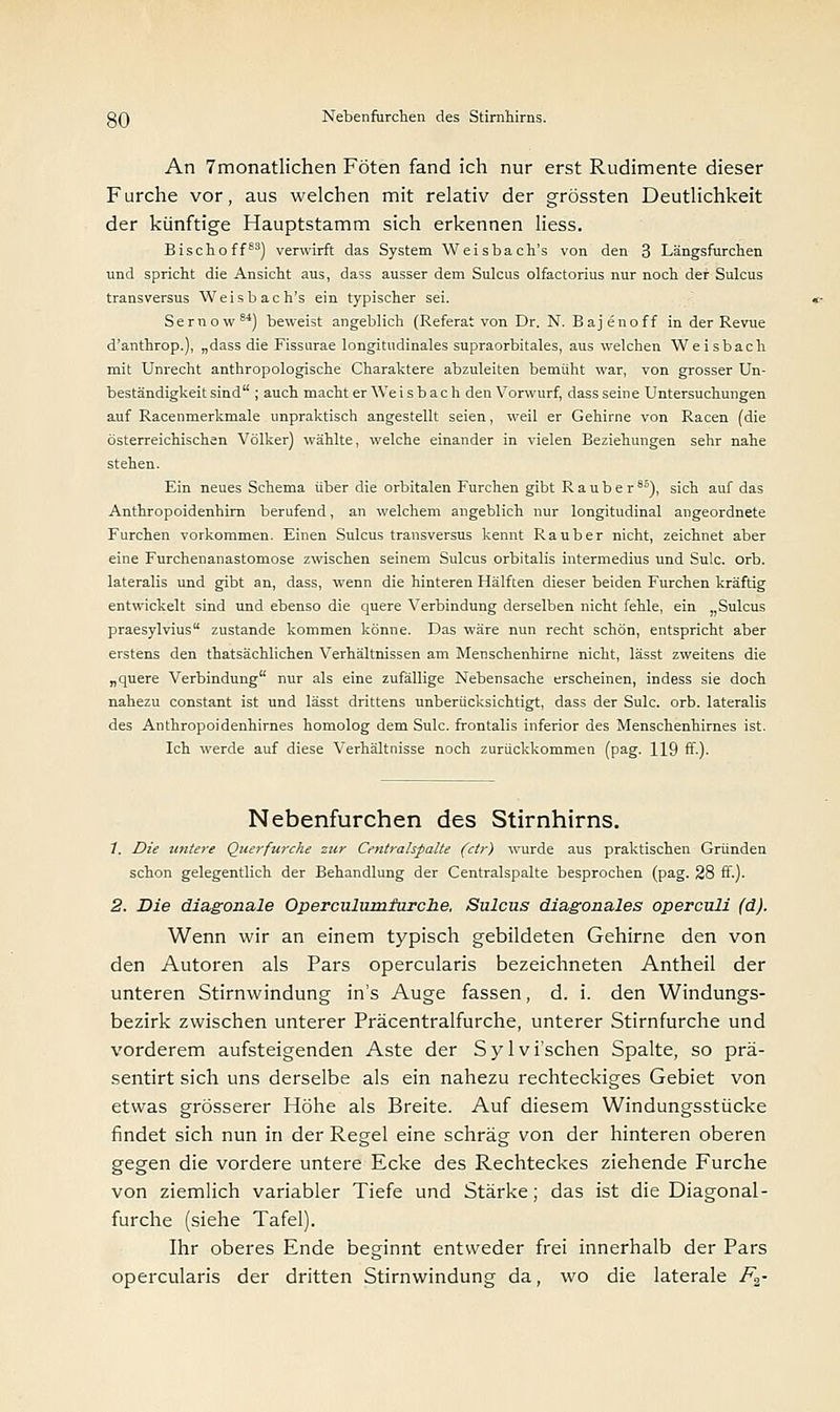 An 7monatlichen Föten fand ich nur erst Rudimente dieser Furche vor, aus welchen mit relativ der grössten Deutlichkeit der künftige Hauptstamm sich erkennen liess. Bischoff83) verwirft das System Weisbach's von den 3 Längsfurchen und spricht die Ansicht aus, dass ausser dem Sulcus olfactorius nur noch der Sulcus transversus Weisbach's ein typischer sei. Sernow84) beweist angeblich (Referat von Dr. N. Bajenoff in der Revue d'anthrop.), „dass die Fissurae longitudinales supraorbitales, aus welchen Weisbach mit Unrecht anthropologische Charaktere abzuleiten bemüht war, von grosser Un- beständigkeitsind ; auch macht er Weisbach den Vorwurf, dass seine Untersuchungen auf Racenmerkmale unpraktisch angestellt seien, weil er Gehirne von Racen (die österreichischen Völker) wählte, welche einander in vielen Beziehungen sehr nahe stehen. Ein neues Schema über die orbitalen Furchen gibt R a u b e r 8°), sich auf das Anthropoidenhim berufend, an welchem angeblich nur longitudinal angeordnete Furchen vorkommen. Einen Sulcus transversus kennt Raub er nicht, zeichnet aber eine Furchenanastomose zwischen seinem Sulcus orbitalis intermedius und Sulc. orb. lateralis und gibt an, dass, wenn die hinteren Hälften dieser beiden Furchen kräftig entwickelt sind und ebenso die quere Verbindung derselben nicht fehle, ein „Sulcus praesylvius zustande kommen könne. Das wäre nun recht schön, entspricht aber erstens den thatsächlichen Verhältnissen am Menschenhirne nicht, lässt zweitens die „quere Verbindung nur als eine zufällige Nebensache erscheinen, indess sie doch nahezu constant ist und lässt drittens unberücksichtigt, dass der Sulc. orb. lateralis des Anthropoidenhirnes homolog dem Sulc. frontalis inferior des Menschenhirnes ist. Ich werde auf diese Verhältnisse noch zurückkommen (pag. 119 ff.). Nebenfurchen des Stirnhirns. 1. Die untere Querfurche zur Centralspalte (ctr) wurde aus praktischen Gründen schon gelegentlich der Behandlung der Centralspalte besprochen (pag. 28 ff.). 2. Die diagonale Operculumturche. Sulcus diagonales operculi (d). Wenn wir an einem typisch gebildeten Gehirne den von den Autoren als Pars opercularis bezeichneten Antheil der unteren Stirnwindung in's Auge fassen, d. i. den Windungs- bezirk zwischen unterer Präcentralfurche, unterer Stirnfurche und vorderem aufsteigenden Aste der Sylvi'schen Spalte, so prä- sentirt sich uns derselbe als ein nahezu rechteckiges Gebiet von etwas grösserer Höhe als Breite. Auf diesem Windungsstücke findet sich nun in der Regel eine schräg von der hinteren oberen gegen die vordere untere Ecke des Rechteckes ziehende Furche von ziemlich variabler Tiefe und Stärke; das ist die Diagonal- furche (siehe Tafel). Ihr oberes Ende beginnt entweder frei innerhalb der Pars opercularis der dritten Stirnwindung da, wo die laterale F2-