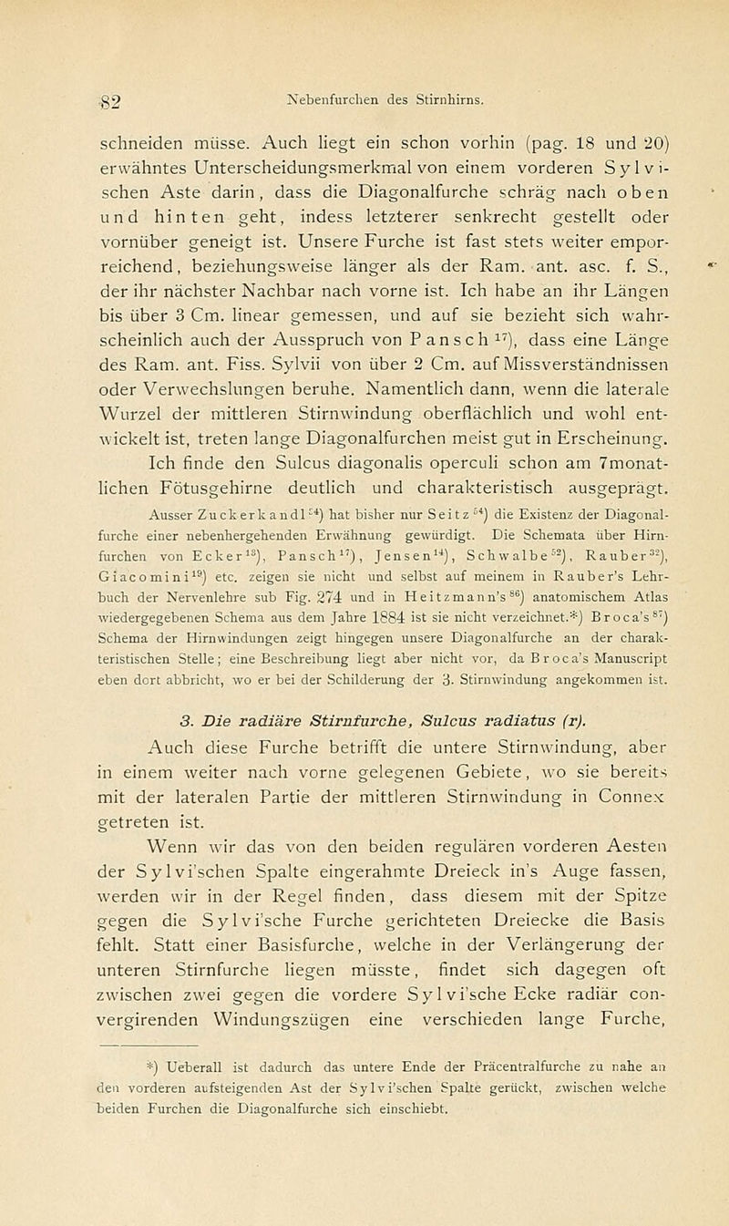 schneiden müsse. Auch liegt ein schon vorhin (pag. 18 und 20) erwähntes Unterscheidungsmerkmal von einem vorderen Syl vi- schen Aste darin, dass die Diagonalfurche schräg nach oben und hinten geht, indess letzterer senkrecht gestellt oder vornüber geneigt ist. Unsere Furche ist fast stets weiter empor- reichend, beziehungsweise länger als der Ram. ant. asc. f. S., der ihr nächster Nachbar nach vorne ist. Ich habe an ihr Längen bis über 3 Cm. linear gemessen, und auf sie bezieht sich wahr- scheinlich auch der Ausspruch von Pansch 17), dass eine Länge des Ram. ant. Fiss. Sylvii von über 2 Cm. auf Missverständnissen oder Verwechslungen beruhe. Namentlich dann, wenn die laterale Wurzel der mittleren Stirnwindung oberflächlich und wohl ent- wickelt ist, treten lange Diagonalfurchen meist gut in Erscheinung. Ich finde den Sulcus diagonalis operculi schon am 7monat- lichen Fötusgehirne deutlich und charakteristisch ausgeprägt. Ausser Zuckerk andl-*) hat bisher nur Seitz*) die Existenz der Diagonal- furche einer nebenhergehenden Erwähnung gewürdigt. Die Schemata über Hirn- furchen von Ecker18), Pansch), Jensen14), Schwalbe52), Rauber32), Giacomini19) etc. zeigen sie nicht und selbst auf meinem in Rauber's Lehr- buch der Nervenlehre sub Fig. 274 und in Heitzmann's 86) anatomischem Atlas wiedergegebenen Schema aus dem Jahre 1884 ist sie nicht verzeichnet.*) Broca's87) Schema der Hirnwindungen zeigt hingegen unsere Diagonalfurche an der charak- teristischen Stelle; eine Beschreibung liegt aber nicht vor, da B roca's Manuscript eben dort abbricht, wo er bei der Schilderung der 'i. Stirnwindung angekommen ist. 3. Die radiäre Stirnfurche, Sulcus radiatus (r). Auch diese Furche betrifft die untere Stirnwindung, aber in einem weiter nach vorne gelegenen Gebiete, wo sie bereits mit der lateralen Partie der mittleren Stirnwindung in Connex getreten ist. Wenn wir das von den beiden regulären vorderen Aesten der Sylvi'schen Spalte eingerahmte Dreieck in's Auge fassen, werden wir in der Regel finden, dass diesem mit der Spitze gegen die Sylvi'sche Furche gerichteten Dreiecke die Basis fehlt. Statt einer Basisfurche, welche in der Verlängerung der unteren Stirnfurche liegen müsste, findet sich dagegen oft zwischen zwei gegen die vordere Syl vi'sche Ecke radiär con- vergirenden Windungszügen eine verschieden lange Furche, *) Ueberall ist dadurch das untere Ende der Präcentralfurche zu nahe an den vorderen aufsteigenden Ast der Sylvi'schen Spalte gerückt, zwischen welche beiden Furchen die Diagonalfurche sich einschiebt.