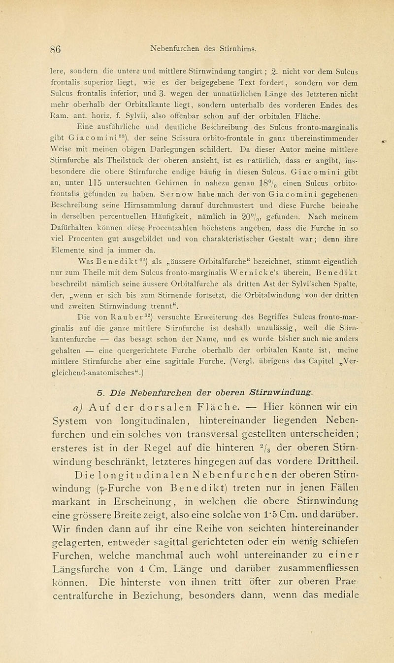 lere, sondern die untere und mittlere Stirnwindung tangirt; 2- nicht vor dem Sulcus frontalis superior liegt, wie es der beigegebene Text fordert, sondern vor dem Sulcus frontalis inferior, und 3- wegen der unnatürlichen Länge des letzteren nicht mehr oberhalb der Orbitalkante liegt, sondern unterhalb des vorderen Endes des Ram. ant. horiz. f. Sylvii, also offenbar schon auf der orbitalen Fläche. Eine ausfuhrliche und deutliche Beschreibung des Sulcus fronto-marginalis gibt Giac omi ni8s), der seine Scissura orbito-frontale in ganz übereinstimmender Weise mit meinen obigen Darlegungen schildert. Da dieser Autor meine mittlere Stirnfurche als Theilstück der oberen ansieht, ist es natürlich, dass er angibt, ins- besondere die obere Stirnfurche endige häufig in diesen Sulcus. Giacomini gibt an,, unter 115 untersuchten Gehirnen in nahezu genau 18°/o einen Sulcus orbito- frontalis gefunden zu haben. Sernow habe nach der von Giacomini gegebenen Beschreibung seine Hirnsammlung darauf durchmustert und diese Furche beinahe in derselben percentuellen Häufigkeit, nämlich in 20%, gefunden. Nach meinem Dafürhalten können diese Procentzahlen höchstens angeben, dass die Furche in so viel Procenten gut ausgebildet und von charakteristischer Gestalt war; denn ihre Elemente sind ja immer da. Was Benedikt42) als „äussere Orbitalfurche bezeichnet, stimmt eigentlich nur zum Theile mit dem Sulcus fronto-marginalis Wernicke's überein. Benedikt beschreibt nämlich seine äussere Orbitalfurche als dritten Ast der Sylvi'schen Spalte, der, „wenn er sich bis zum Stirnende fortsetzt, die Orbitalwindung von der dritten und zweiten Stirnwindung trennt. Die von Rauber32) versuchte Erweiterung des Begriffes Sulcus front o-mar- ginalis auf die ganze mittlere Siirnfurche ist deshalb unzulässig, weil die Stirn- kantenfurche — das besagt schon der Name, und es wurde bisher auch nie anders gehalten — eine quergerichtete Furche oberhalb der orbitalen Kante ist, meine mittlere Stirnfurche aber eine sagittale Furche. (Vergl. übrigens das Capitel „Ver- gleichend-anatomisches .) 5. Die Nebenfurchen der oberen Stirnwindung. a) Auf der dorsalen Fläche. — Hier können wir ein System von longitudinalen, hintereinander liegenden Neben- furchen und ein solches von transversal gestellten unterscheiden; ersteres ist in der Regel auf die hinteren 2/3 der oberen Stirn- windung beschränkt, letzteres hingegen auf das vordere Drittheil. Die longitudinalen Nebenfurchen der oberen Stirn- windung (fp-Furche von Benedikt) treten nur in jenen Fällen markant in Erscheinung, in welchen die obere Stirnwindung eine grössere Breite zeigt, also eine solche von 1*5 Cm. und darüber. Wir finden dann auf ihr eine Reihe von seichten hintereinander gelagerten, entweder sagittal gerichteten oder ein wenig schiefen Furchen, welche manchmal auch wohl untereinander zu einer Längsfurche von 4 Cm. Länge und darüber zusammenfliessen können. Die hinterste von ihnen tritt öfter zur oberen Prae- centralfurche in Beziehung, besonders dann, wenn das mediale