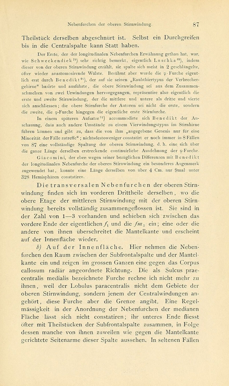 Theilstück derselben abgeschnürt ist. Selbst ein Durchgreifen bis in die Centralspalte kann Statt haben. Der Erste, der der longitudinalen Nebenfurchen Erwähnung gethan hat, war, wie Schweckendiek,9) sehr richtig bemerkt, eigentlich Luschka86), indem dieser von der oberen Stirnwindung erzählt, sie spalte sich meist in 2 geschlängelte, öfter wieder anastomosirende Wülste. Berühmt aber wurde die cp-Furche eigent- lich erst durch Benedikt90), der auf sie seinen „Raubthiertypus der Verbrecher- gehirne basirte und ausführte, die obere Stirnwindung sei aus dem Zusammen- schmelzen von zwei Urwindungen hervorgegangen, repräsentire also eigentlich die erste und zweite Stirnwindung, der die mittlere und untere als dritte und vierte sich anschliessen ; die obere Stirnfurche der Autoren sei nicht die erste, sondern die zweite, die o-Furche hingegen die eigentliche erste Stirnfurche. In einem späteren Aufsatze81) accommodirte sich Benedikt der An- schauung, dass auch andere Umstände zu einem Vierwindungstypus im Stirnhirne führen können und gibt zu, dass die von ihm „angegebene Genesis nur für eine Minorität der Fälle zutreffe ; nichtsdestoweniger constatirt er noch immer in 8 Fällen von 87 eine vollständige Spaltung der oberen Stirnwindung, d. h. eine, sich über die ganze Länge derselben erstreckende continuirliche Ausdehnung der o-Furche. G i a c o m i n i, der eben wegen seiner bezüglichen Differenzen mit Benedikt der longitudinalen Nebenfurche der oberen Stirnwindung ein besonderes Augenmerk zugewendet hat, konnte eine Länge derselben von über 4 Cm. nur 9mal unter 328 Hemisphären constatiren. Die transversalen Neben furchen der oberen Stirn - windung finden sich im vorderen Drittheile derselben , wo die obere Etage der mittleren Stirnwindung mit der oberen Stirn- windung bereits vollständig zusammengeflossen ist. Sie sind in der Zahl von 1—3 vorhanden und schieben sich zwischen das vordere Ende der eigentlichen/! und die fm~ ein; eine oder die andere von ihnen überschreitet die Mantelkante und erscheint auf der Innenfläche wieder. b) Auf der Innenfläche. Hier nehmen die Neben- furchen den Raum zwischen der Subfrontalspalte und der Mantel- kante ein und zeigen im grossen Ganzen eine gegen das Corpus callosum radiär angeordnete Richtung. Die als Sulcus prae- centralis medialis bezeichnete Furche rechne ich nicht mehr zu ihnen, weil der Lobulus paracentralis nicht dem Gebiete der oberen Stirnwindung, sondern jenem der Centralwindungen an- gehört, diese Furche aber die Grenze angibt. Eine Regel- mässigkeit in der Anordnung der Nebenfurchen der medianen Fläche lässt sich nicht constatiren; ihr unteres Ende fliesst öfter mit Theilstücken der Subfrontalspalte zusammen, in Folge dessen manche von ihnen zuweilen wie gegen die Mantelkante gerichtete Seitenarme dieser Spalte aussehen. In seltenen Fällen