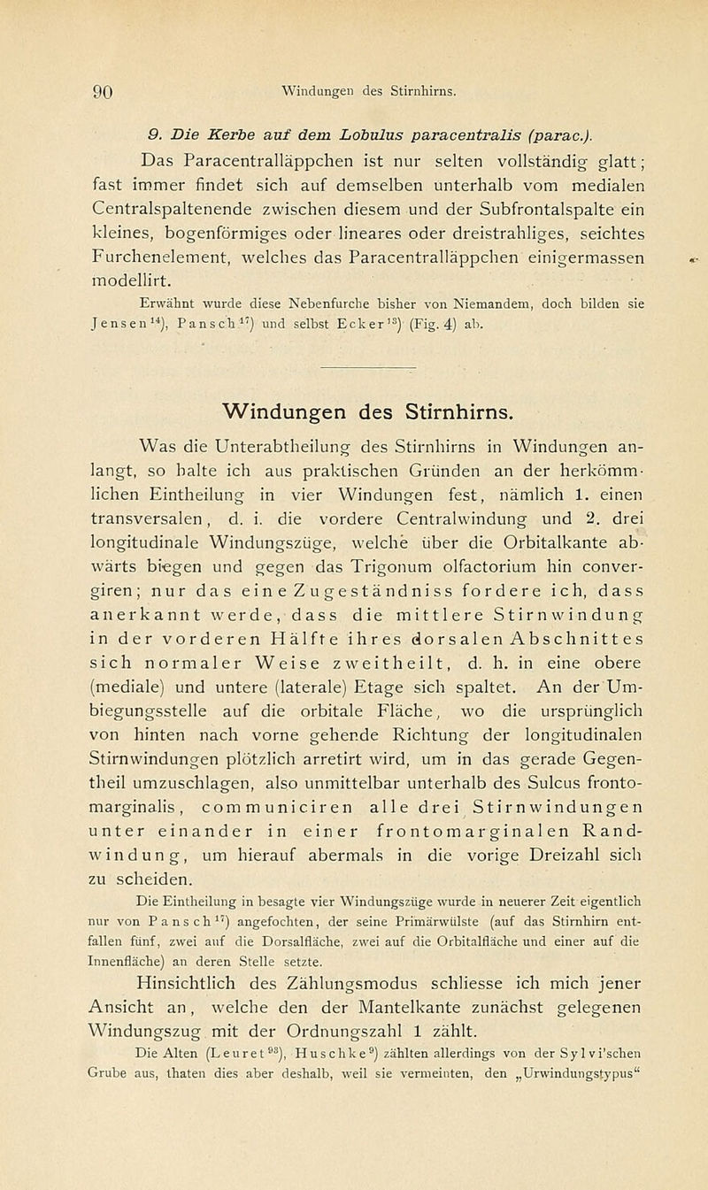 9. Die Kerbe auf dem Lobulus paracentralis (parac.j. Das Paracentralläppchen ist nur selten vollständig glatt; fast immer rindet sich auf demselben unterhalb vom medialen Centralspaltenende zwischen diesem und der Subfrontalspalte ein kleines, bogenförmiges oder lineares oder dreistrahliges, seichtes Furchenelement, welches das Paracentralläppchen einigermassen modellirt. Erwähnt wurde diese Nebenfurche bisher von Niemandem, doch bilden sie Jensen14), Pansch17) und selbst Ecker,3) (Fig. 4) ab. Windungen des Stirnhirns. Was die Unterabtheilung des Stirnhirns in Windungen an- langt, so halte ich aus praktischen Gründen an der herkömm- lichen Eintheilung in vier Windungen fest, nämlich 1. einen transversalen, d. i. die vordere Centralvvindung und 2. drei longitudinale Windungszüge, welche über die Orbitalkante ab- wärts biegen und gegen das Trigonum olfactorium hin conver- giren; nur das eineZugeständniss fordere ich, dass anerkannt werde, dass die mittlere Stirnwindung in der vorderen Hälfte ihres dorsalen Abschnittes sich normaler Weise zweitheilt, d. h. in eine obere (mediale) und untere (laterale) Etage sich spaltet. An der Um- biegungsstelle auf die orbitale Fläche, wo die ursprünglich von hinten nach vorne gehende Richtung der longitudinalen Stirnwindungen plötzlich arretirt wird, um in das gerade Gegen- theil umzuschlagen, also unmittelbar unterhalb des Sulcus fronto- marginalis, communiciren alle drei Stirnwindungen unter einander in einer frontomarginalen Rand- windung, um hierauf abermals in die vorige Dreizahl sich zu scheiden. Die Eintheilung in besagte vier Windungszüge wurde in neuerer Zeit eigentlich nur von Pansch1') angefochten, der seine Primärwulste (auf das Stirnhirn ent- fallen fünf, zwei auf die Dorsalfläche, zwei auf die Orbitalfläche und einer auf die Innenfläche) an deren Stelle setzte. Hinsichtlich des Zählungsmodus schliesse ich mich jener Ansicht an, welche den der Mantelkante zunächst gelegenen Windungszug mit der Ordnungszahl 1 zählt. Die Alten (Leuret93), Hu seh ke9) zählten allerdings von der Sy I vi'schen Grube aus, thaten dies aber deshalb, weil sie vermeinten, den „Urwindungstypus