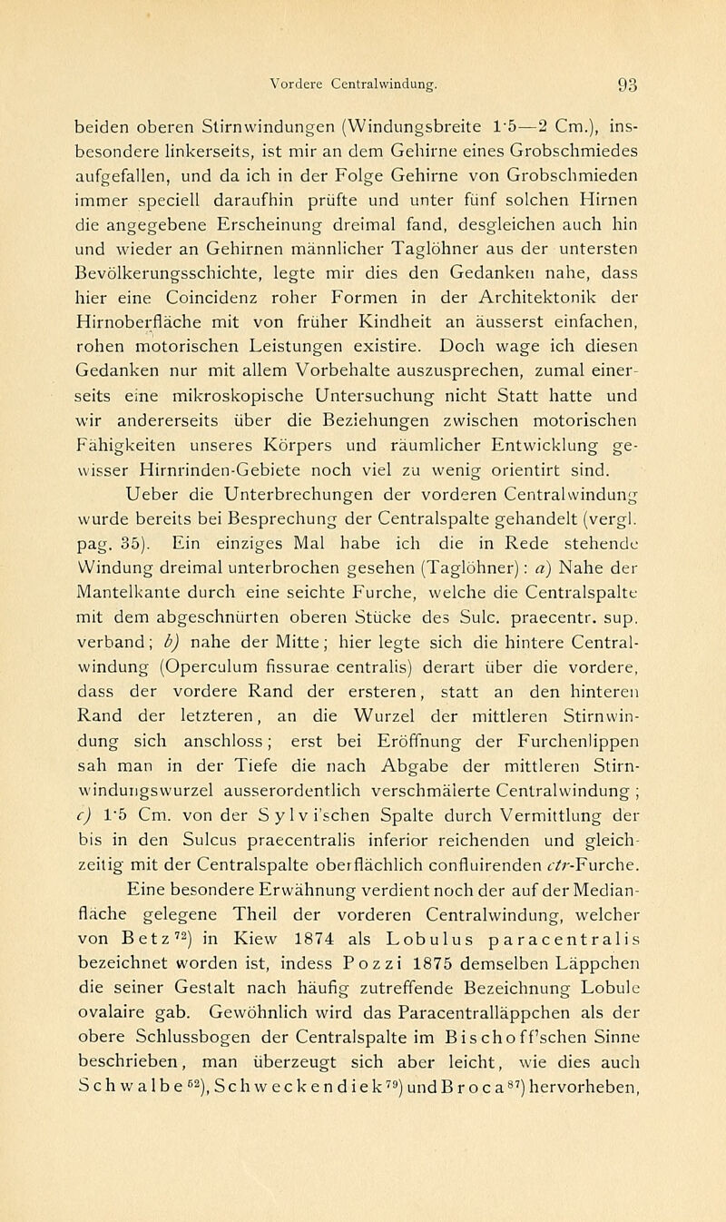 beiden oberen Stirnwindungen (Windungsbreite l-5—2 Cm.), ins- besondere linkerseits, ist mir an dem Gehirne eines Grobschmiedes aufgefallen, und da ich in der Folge Gehirne von Grobschmieden immer speciell daraufhin prüfte und unter fünf solchen Hirnen die angegebene Erscheinung dreimal fand, desgleichen auch hin und wieder an Gehirnen männlicher Taglöhner aus der untersten Bevölkerungsschichte, legte mir dies den Gedanken nahe, dass hier eine Coincidenz roher Formen in der Architektonik der Hirnoberfläche mit von früher Kindheit an äusserst einfachen, rohen motorischen Leistungen existire. Doch wage ich diesen Gedanken nur mit allem Vorbehalte auszusprechen, zumal einer- seits eine mikroskopische Untersuchung nicht Statt hatte und wir andererseits über die Beziehungen zwischen motorischen Fähigkeiten unseres Körpers und räumlicher Entwicklung ge- wisser Hirnrinden-Gebiete noch viel zu wenig orientirt sind. Ueber die Unterbrechungen der vorderen Centralwindung wurde bereits bei Besprechung der Centralspalte gehandelt (vergl. pag. 35). Ein einziges Mal habe ich die in Rede stehende Windung dreimal unterbrochen gesehen (Taglöhner): a) Nahe der Mantelkante durch eine seichte Furche, welche die Centralspalte mit dem abgeschnürten oberen Stücke des Sulc. praecentr. sup. verband; b) nahe der Mitte; hier legte sich die hintere Central- windung (Operculum fissurae centralis) derart über die vordere, dass der vordere Rand der ersteren, statt an den hinteren Rand der letzteren, an die Wurzel der mittleren Stirnwin- dung sich anschloss; erst bei Eröffnung der Furchenlippen sah man in der Tiefe die nach Abgabe der mittleren Stirn- windungswurzel ausserordentlich verschmälerte Centralwindung ; c) Vb Cm. von der Sylvi'schen Spalte durch Vermittlung der bis in den Sulcus praecentralis inferior reichenden und gleich- zeitig mit der Centralspalte oberflächlich confluirenden i/r-Furche. Eine besondere Erwähnung verdient noch der auf der Median- fläche gelegene Theil der vorderen Centralwindung, welcher von Betz72) in Kiew 1874 als Lobulus p a rac ent ralis bezeichnet worden ist, indess Pozzi 1875 demselben Läppchen die seiner Gestalt nach häufig zutreffende Bezeichnung Lobule ovalaire gab. Gewöhnlich wird das Paracentralläppchen als der obere Schlussbogen der Centralspalte im Bis choff'schen Sinne beschrieben, man überzeugt sich aber leicht, wie dies auch Schwalbe62), Schweckendiek79) und Broca8') hervorheben,