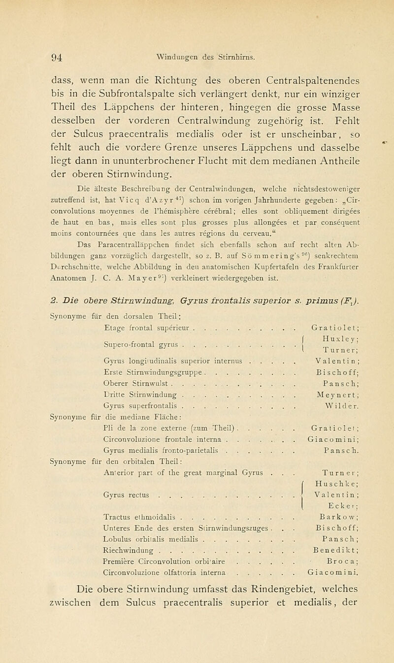 dass, wenn man die Richtung des oberen Centralspaltenendes bis in die Subfrontalspalte sich verlängert denkt, nur ein winziger Theil des Läppchens der hinteren, hingegen die grosse Masse desselben der vorderen Centralwindung zugehörig ist. Fehlt der Sulcus praecentralis medialis oder ist er unscheinbar, so fehlt auch die vordere Grenze unseres Läppchens und dasselbe liegt dann in ununterbrochener Flucht mit dem medianen Antheile der oberen Stirnwindüng. Die älteste Beschreibung der Centralwindungen, welche nichtsdestoweniger zutreffend ist, hatVicq d'Azyr4') schon im vorigen Jahrhunderte gegeben: „Cir- convolutions moyennes de l'hemisphere cerebral; elles sont obliquement dirigees de haut en bas, mais elles sont plus grosses plus allongees et par consequent moins contournees que dans les autres regions du cerveau. Das Paracentralläppchen findet sich ebenfalls schon auf recht alten Ab- bildungen ganz vorzüglich dargestellt, so z. B. auf Sömmeting's) senkrechtem Durchschnitte, welche Abbildung in den anatomischen Kupfertafeln des Frankfurter Anatomen J. C. A. Mayer3) verkleinert wiedergegeben ist. 2. Die obere Stimwindung, Gyrus frontalis superior s. primus (FJ. Synonyme für den dorsalen Theil: Etage frontal superieur Gratiolet; Supero-frontal gyrus ( H u x 1 e y ; l Turner: Gyrus longiiudinalis superior internus Valentin; Ersle Stirnwindungsgruppe Bisch off; Oberer Stirnwulst Pansch; Dritte Slirnwindung Meynert; Gyrus superfrontalis Wilder. Synonyme für die mediane Fläche: Pli de la zone externe (zum Theil) Gratiolet; Circonvoluzione frontale interna Giacomini; Gyrus medialis fronto-parietalis Pansch. Synonyme für den orbitalen Theil: Anterior part of the great marginal Gyrus . . . Turner [ Huschke Gyrus rectus Valentin \ Eck ei Tractus ethmoidalis Barkow Unteres Ende des ersten Slirnwindungszuges . . . Bischoff Lobulus orbitalis medialis Pansch Riechwindung Benedikt Premiere Circonvolution orbi'aire Broca; Circonvoluzione olfattoria interna Giacomini. Die obere Stirnwindung umfasst das Rindengebiet, welches zwischen dem Sulcus praecentralis superior et medialis, der