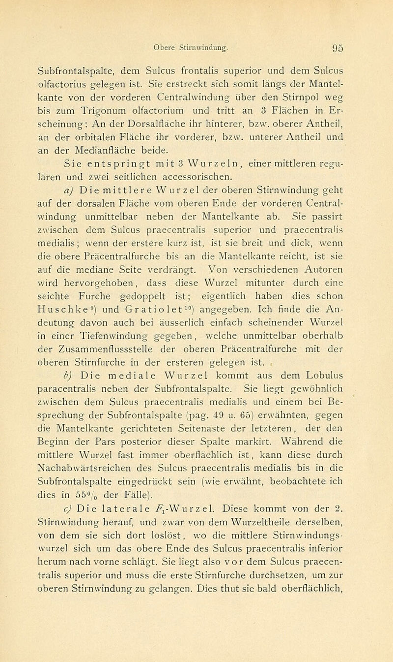 Subfrontalspalte, dem Sulcus frontalis superior und dem Sulcus olfactorius gelegen ist. Sie erstreckt sich somit längs der Mantel- kante von der vorderen Centralwindung über den Stirnpol weg bis zum Trigonum olfactorium und tritt an 3 Flächen in Er- scheinung: An der Dorsalfläche ihr hinterer, bzw. oberer Antheil, an der orbitalen Fläche ihr vorderer, bzw. unterer Antheil und an der Medianfläche beide. Sie entspringt mit 3 Wurzeln, einer mittleren regu- lären und zwei seitlichen accessorischen. a) Die mittlere Wurzel der oberen Stirnwindung geht auf der dorsalen Fläche vom oberen Ende der vorderen Central- windung unmittelbar neben der Mantelkante ab. Sie passirt zwischen dem Sulcus praecentralis superior und praecentraüs medialis; wenn der erstere kurz ist, ist sie breit und dick, wenn die obere Präcentralfurche bis an die Mantelkante reicht, ist sie auf die mediane Seite verdrängt. Von verschiedenen Autoren wird hervorgehoben, dass diese Wurzel mitunter durch eine seichte Furche gedoppelt ist; eigentlich haben dies schon Huschke9) und Gratiolet10) angegeben. Ich finde die An- deutung davon auch bei äusserlich einfach scheinender Wurzel in einer Tiefenwindung gegeben , welche unmittelbar oberhalb der Zusammenflussstelle der oberen Präcentralfurche mit der oberen Stirnfurche in der ersteren gelegen ist. b) Die mediale Wurzel kommt aus dem Lobulus paracentralis neben der Subfrontalspalte. Sie liegt gewöhnlich zwischen dem Sulcus praecentralis medialis und einem bei Be- sprechung der Subfrontalspalte (pag. 49 u. 65) erwähnten, gegen die Mantelkante gerichteten Seitenaste der letzteren, der den Beginn der Pars posterior dieser Spalte markirt. Während die mittlere Wurzel fast immer oberflächlich ist, kann diese durch Nachabwärtsreichen des Sulcus praecentralis medialis bis in die Subfrontalspalte eingedrückt sein (wie erwähnt, beobachtete ich dies in 55°/0 der Fälle). c) Die laterale /^-Wurzel. Diese kommt von der 2. Stirnwindung herauf, und zwar von dem Wurzeltheile derselben, von dem sie sich dort loslöst, wo die mittlere Stirnwindungs- wurzel sich um das obere Ende des Sulcus praecentralis inferior herum nach vorne schlägt. Sie liegt also vor dem Sulcus praecen- tralis superior und muss die erste Stirnfurche durchsetzen, um zur oberen Stirn windung zu gelangen. Dies thut sie bald oberflächlich,