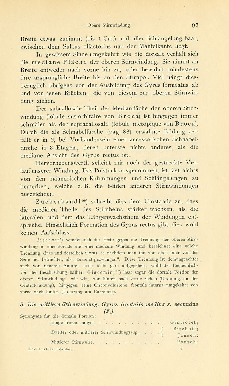 Breite etwas zunimmt (bis 1 Cm.) und aller Schlängelung baar, zwischen dem Sulcus olfactorius und der Mantelkante liegt. In gewissem Sinne umgekehrt wie die dorsale verhält sich die mediane Fläche der oberen Stirnwindung. Sie nimmt an Breite entweder nach vorne hin zu, oder bewahrt mindestens ihre ursprüngliche Breite bis an den Stirnpol. Viel hängt dies- bezüglich übrigens von der Ausbildung des Gyrus fornicatus ab und von jenen Brücken, die von diesem zur oberen Stirnwin- dung ziehen. Der subcallosale Theil der Medianfläche der oberen Stirn- windung (lobule sus-orbitaire von Broca) ist hingegen immer schmäler als der supracallosale (lobule metopique von B roca). Durch die als Schnabelfurche (pag. 88) erwähnte Bildung zer- fällt er in 2, bei Vorhandensein einer accessorischen Schnabel- furche in 3 Etagen, deren unterste nichts anderes, als die mediane Ansicht des Gyrus rectus ist. Hervorhebenswerth scheint mir noch der gestreckte Ver- lauf unserer Windung. Das Polstück ausgenommen, ist fast nichts von den mäandrischen Krümmungen und Schlängelungen zu bemerken, welche z. B. die beiden anderen Stirnwindungen auszeichnen. Zuckerkandl9') schreibt dies dem Umstände zu, dass die medialen Theile des Stirnbeins stärker wachsen, als die lateralen, und dem das Längenwachsthum der Windungen ent- spreche. Hinsichtlich Formation des Gyrus rectus gibt dies wohl keinen Aufschluss. Bischoff8) wendet sich der Erste gegen die Trennung der oberen Stirn- windung in eine dorsale und eine mediane Windung und bezeichnet eine solche Trennung eines und desselben Gyrus, je nachdem man ihn von oben oder von der Seite her betrachtet, als „äusserst gezwungen. Diese Trennung ist demungeachtet auch von neueren Autoren noch nicht ganz aufgegeben, wohl der Bequemlich- keit der Beschreibung halber. Giacomini1?) lässt sogar die dorsale Portion der oberen Stirnwindung, wie wir, von hinten nach vorne ziehen (Ursprung an der Centralwindung), hingegen seine Circonvoluzione frontale interna umgekehrt von vorne nach hinten (Ursprung am Carrefour). 3. Die mittlere Stirnwindung-, Gyrus frontalis medius s. secundus (F,). Synonyme für die dorsale Portion: Etage frontal moyen Gratiolet; f Bischoff; Zweiter oder mittlerer Stirnwmduneszue. . \ l Jensen; Mittlerer Stirnwulst Pansch; Eberstaller, Stirnhirn. 7