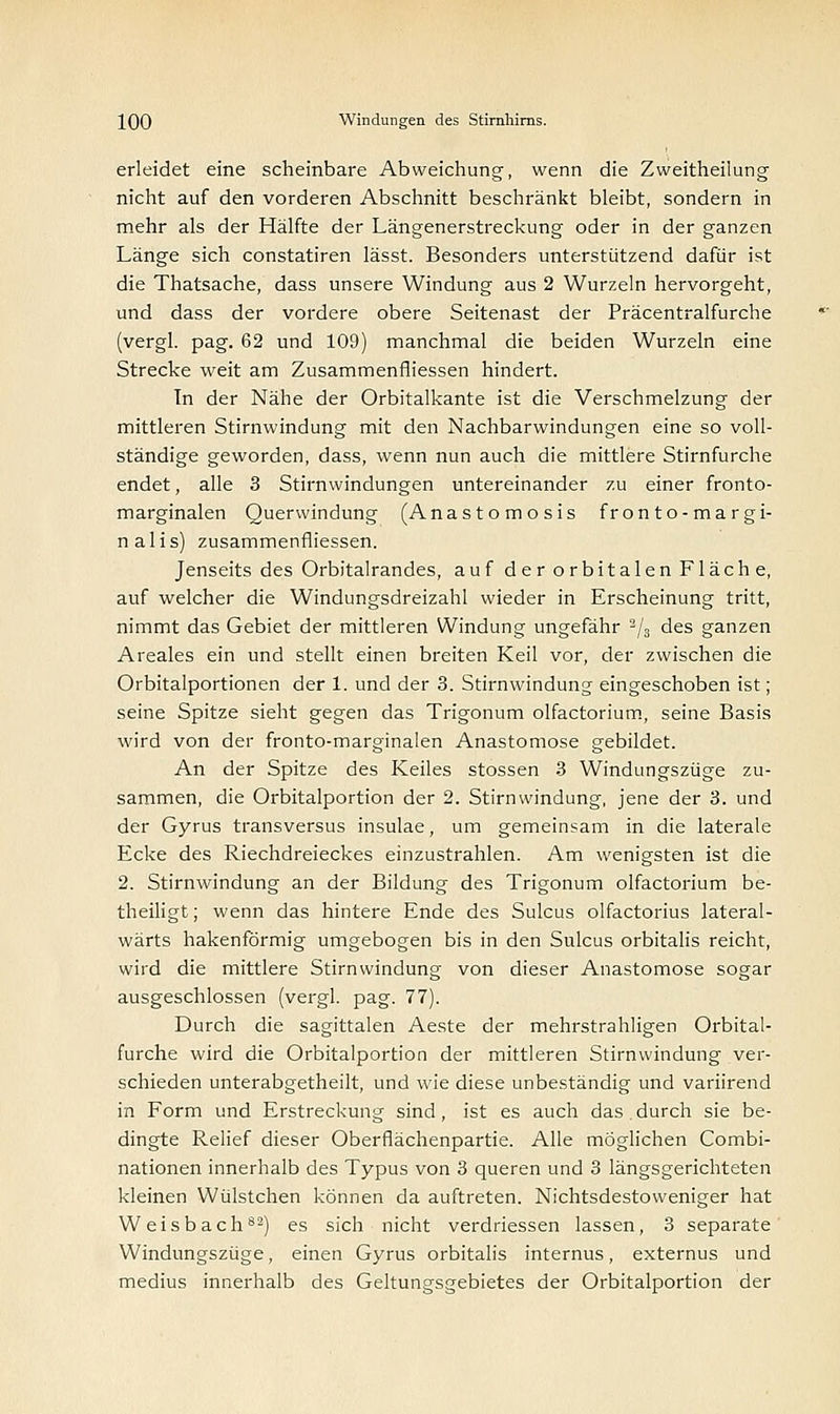 erleidet eine scheinbare Abweichung, wenn die Zweitheilung nicht auf den vorderen Abschnitt beschränkt bleibt, sondern in mehr als der Hälfte der Längenerstreckung oder in der ganzen Länge sich constatiren lässt. Besonders unterstützend dafür ist die Thatsache, dass unsere Windung aus 2 Wurzeln hervorgeht, und dass der vordere obere Seitenast der Präcentralfurche (vergl. pag. 62 und 109) manchmal die beiden Wurzeln eine Strecke weit am Zusammenfliessen hindert. In der Nähe der Orbitalkante ist die Verschmelzung der mittleren Stirnwindung mit den Nachbarwindungen eine so voll- ständige geworden, dass, wenn nun auch die mittlere Stirnfurche endet, alle 3 Stirnwindungen untereinander zu einer fronto- marginalen Querwindung (Anastomosis fronto-margi- nalis) zusammenfliessen. Jenseits des Orbitalrandes, auf der orbitalen Fläche, auf welcher die Windungsdreizahl wieder in Erscheinung tritt, nimmt das Gebiet der mittleren Windung ungefähr 2/3 des ganzen Areales ein und stellt einen breiten Keil vor, der zwischen die Orbitalportionen der 1. und der 3. Stirnwindung eingeschoben ist; seine Spitze sieht gegen das Trigonum olfactorium, seine Basis wird von der fronto-marginalen Anastomose gebildet. An der Spitze des Keiles stossen 3 Windungszüge zu- sammen, die Orbitalportion der 2. Stirnwindung, jene der 3. und der Gyrus transversus insulae, um gemeinsam in die laterale Ecke des Riechdreieckes einzustrahlen. Am wenigsten ist die 2. Stirnwindung an der Bildung des Trigonum olfactorium be- theiligt; wenn das hintere Ende des Sulcus olfactorius lateral- wärts hakenförmig umgebogen bis in den Sulcus orbitalis reicht, wird die mittlere Stirnwindung von dieser Anastomose sogar ausgeschlossen (vergl. pag. 77). Durch die sagittalen Aeste der mehrstrahligen Orbital- furche wird die Orbitalportion der mittleren Stirnwindung ver- schieden unterabgetheilt, und wie diese unbeständig und variirend in Form und Erstreckung sind, ist es auch das.durch sie be- dingte Relief dieser Oberflächenpartie. Alle möglichen Combi- nationen innerhalb des Typus von 3 queren und 3 längsgerichteten kleinen Wülstchen können da auftreten. Nichtsdestoweniger hat W eisbach82) es sich nicht verdriessen lassen, 3 separate Windungszüge, einen Gyrus orbitalis internus, externus und medius innerhalb des Geltungsgebietes der Orbitalportion der