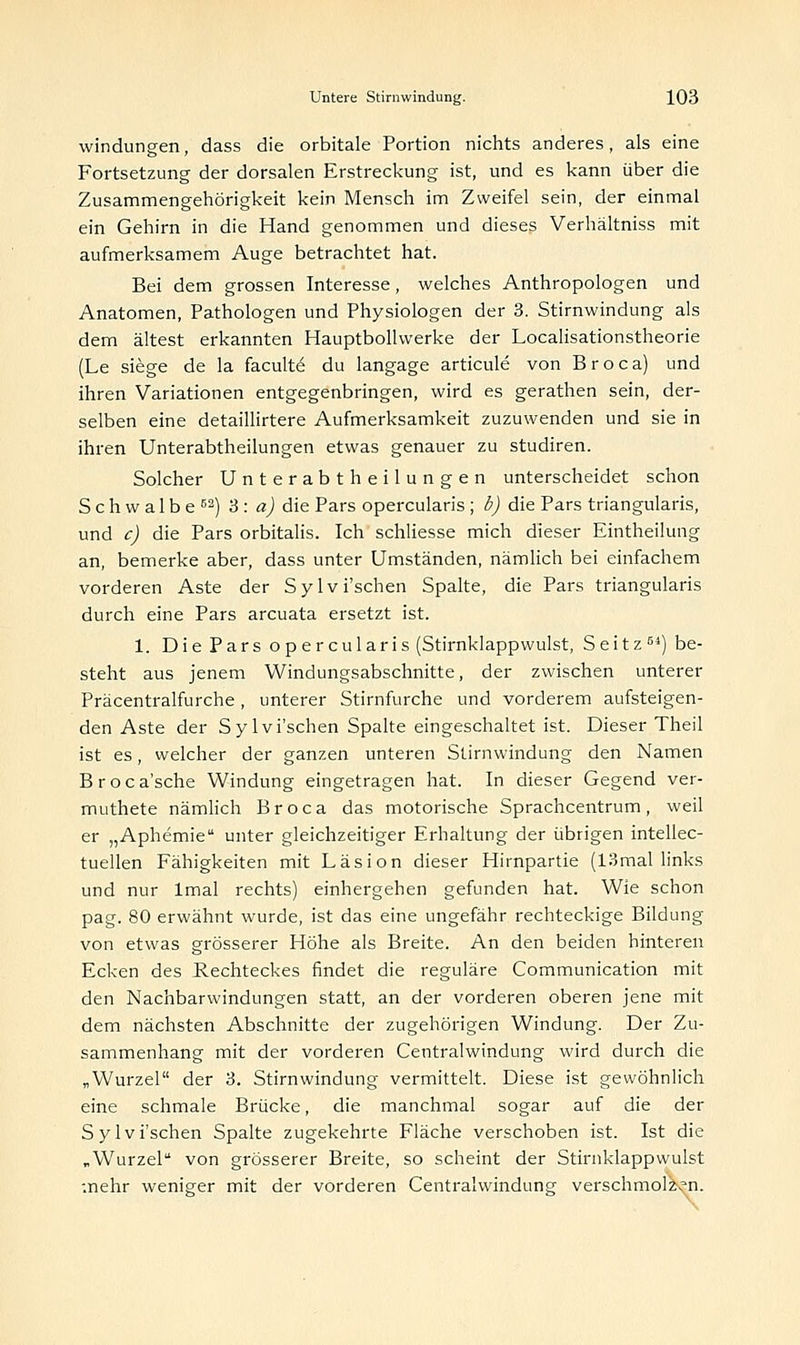 Windungen, dass die orbitale Portion nichts anderes, als eine Fortsetzung der dorsalen Erstreckung ist, und es kann über die Zusammengehörigkeit kein Mensch im Zweifel sein, der einmal ein Gehirn in die Hand genommen und dieses Verhältniss mit aufmerksamem Auge betrachtet hat. Bei dem grossen Interesse, welches Anthropologen und Anatomen, Pathologen und Physiologen der 3. Stirnwindung als dem ältest erkannten Hauptbollwerke der Localisationstheorie (Le siege de la facult6 du langage articule von Broca) und ihren Variationen entgegenbringen, wird es gerathen sein, der- selben eine detaillirtere Aufmerksamkeit zuzuwenden und sie in ihren Unterabtheilungen etwas genauer zu studiren. Solcher Unterabt h eilungen unterscheidet schon Schwalbe62) 3: a) die Pars opercularis ; b) die Pars triangularis, und c) die Pars orbitalis. Ich schliesse mich dieser Eintheilung an, bemerke aber, dass unter Umständen, nämlich bei einfachem vorderen Aste der Sylvi'schen Spalte, die Pars triangularis durch eine Pars arcuata ersetzt ist. 1. Die Pars opercularis (Stirnklappwulst, S e i t z 5i) be- steht aus jenem Windungsabschnitte, der zwischen unterer Präcentralfurche, unterer Stirnfurche und vorderem aufsteigen- den Aste der Sylvi'schen Spalte eingeschaltet ist. Dieser Theil ist es, welcher der ganzen unteren Stirnwindung den Namen Broca'sche Windung eingetragen hat. In dieser Gegend ver- muthete nämlich Broca das motorische Sprachcentrum, weil er „Aphemie unter gleichzeitiger Erhaltung der übrigen intellec- tuellen Fähigkeiten mit Läsion dieser Hirnpartie (13mal links und nur lmal rechts) einhergehen gefunden hat. Wie schon pag. 80 erwähnt wurde, ist das eine ungefähr rechteckige Bildung von etwas grösserer Höhe als Breite. An den beiden hinteren Ecken des Rechteckes findet die reguläre Communication mit den Nachbarwindungen statt, an der vorderen oberen jene mit dem nächsten Abschnitte der zugehörigen Windung. Der Zu- sammenhang mit der vorderen Centralwindung wird durch die „Wurzel der 3. Stirnwindung vermittelt. Diese ist gewöhnlich eine schmale Brücke, die manchmal sogar auf die der Sylvi'schen Spalte zugekehrte Fläche verschoben ist. Ist die „Wurzel von grösserer Breite, so scheint der Stirnklappwulst mehr weniger mit der vorderen Centralwindung verschmolzen.