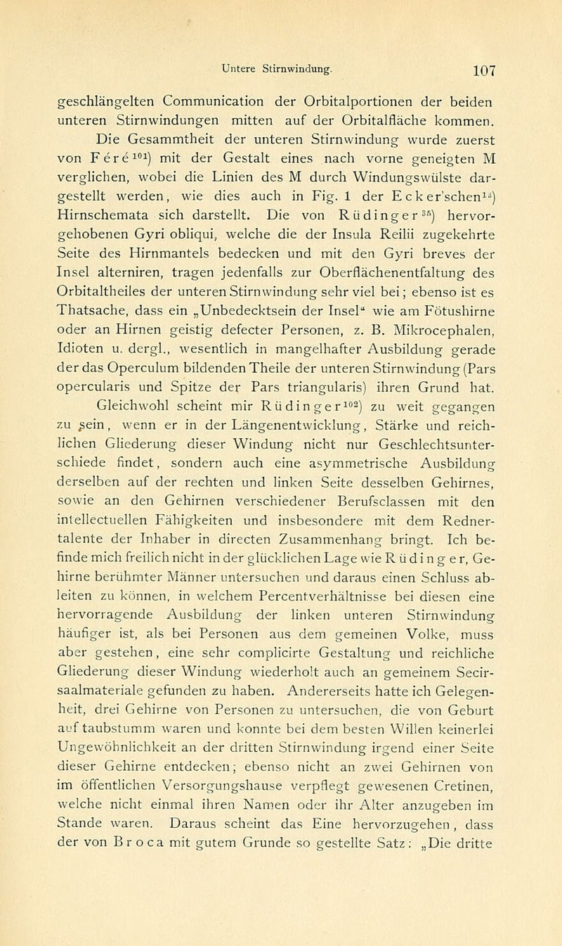 geschlängelten Communication der Orbitalportionen der beiden unteren Stirnwindungen mitten auf der Orbitalfläche kommen. Die Gesammtheit der unteren Stirnwindung wurde zuerst von Fere101) mit der Gestalt eines nach vorne geneigten M verglichen, wobei die Linien des M durch Windungsvvülste dar- gestellt werden, wie dies auch in Fig. 1 der E cker'schen:u) Hirnschemata sich darstellt. Die von R ü dinge r3s) hervor- gehobenen Gyri obliqui, welche die der Insula Reilii zugekehrte Seite des Hirnmantels bedecken und mit den Gyri breves der Insel alterniren, tragen jedenfalls zur Oberflächenentfaltung des Orbitaltheiles der unteren Stirnwindung sehr viel bei; ebenso ist es Thatsache, dass ein „Unbedecktsein der Insel wie am Fötushirne oder an Hirnen geistig defecter Personen, z. B. Mikrocephalen, Idioten u. dergl., wesentlich in mangelhafter Ausbildung gerade der das Operculum bildenden Theile der unteren Stirnwindung (Pars opercularis und Spitze der Pars triangularis) ihren Grund hat. Gleichwohl scheint mir R ü d i n g e r102) zu weit gegangen zu ^ein, wenn er in der Längenentwicklung, Stärke und reich- lichen Gliederung dieser Windung nicht nur Geschlechtsunter- schiede findet, sondern auch eine asymmetrische Ausbildung derselben auf der rechten und linken Seite desselben Gehirnes, sowie an den Gehirnen verschiedener Berufsclassen mit den intellectuellen Fähigkeiten und insbesondere mit dem Redner- talente der Inhaber in directen Zusammenhang bringt. Ich be- finde mich freilich nicht in der glücklichen Lage wie R ü d i n g e r, Ge- hirne berühmter Männer untersuchen und daraus einen Schluss ab- leiten zu können, in welchem Percentverhältnisse bei diesen eine hervorragende Ausbildung der linken unteren Stirnwindung häufiger ist, als bei Personen aus dem gemeinen Volke, muss aber gestehen, eine sehr complicirte Gestaltung und reichliche Gliederung dieser Windung wiederholt auch an gemeinem Secir- saalmateriale gefunden zu haben. Andererseits hatte ich Gelegen- heit, drei Gehirne von Personen zu untersuchen, die von Geburt auf taubstumm waren und konnte bei dem besten Willen keinerlei Ungewöhnlichkeit an der dritten Stirnwindung irgend einer Seite dieser Gehirne entdecken, ebenso nicht an zwei Gehirnen von im öffentlichen Versorgungshause verpflegt gewesenen Cretinen, welche nicht einmal ihren Namen oder ihr Alter anzugeben im Stande waren. Daraus scheint das Eine hervorzugehen, dass der von Broca mit gutem Grunde so gestellte Satz: „Die dritte