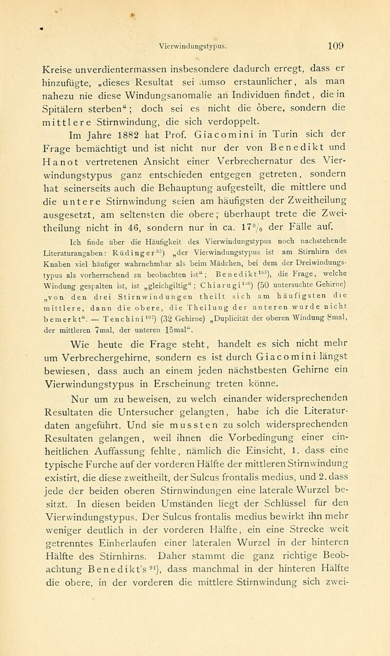 Kreise Unverdientermassen insbesondere dadurch erregt, dass er hinzufügte, „dieses Resultat sei .umso erstaunlicher, als man nahezu nie diese Windungsanomalie an Individuen findet, die in Spitälern sterben; doch sei es nicht die obere, sondern die mittlere Stirnwindung, die sich verdoppelt. Im Jahre 1882 hat Prof. Giacomini in Turin sich der Frage bemächtigt und ist nicht nur der von Benedikt und Hanot vertretenen Ansicht einer Verbrechernatur des. Vier- windungstypus ganz entschieden entgegen getreten, sondern hat seinerseits auch die Behauptung aufgestellt, die mittlere und die untere Stirnwindung seien am häufigsten der Zweitheilung ausgesetzt, am seltensten die obere; überhaupt trete die Zwei- theilung nicht in 46, sondern nur in ca. 17°/o der Fälle auf. Ich finde über die Häufigkeit des Vierwindungstypus noch, nachstehende Literaturangaben: Rüdinger3'1) „der Vierwindungstypus ist am Stirnhirn des Knaben viel häufiger wahrnehmbar als beim Mädchen, bei dem der Dreiwindungs- typus als vorherrschend zu beobachten ist; Benedikt105), die Frage, welche Windung gespalten ist, ist „gleichgiltig ; Chiarugi10) (50 untersuchte Gehirne) „von den drei Stirnwindungen theilt sich am häufigsten die mittlere, dann die obere, die Theilung der unteren wurde nicht bemerkt. — Tenchini10') (32 Gehirne) „Duplicität der oberen Windung Smal, der mittleren 7mal, der unteren 15mal. Wie heute die Frage steht, handelt es sich nicht mehr um Verbrechergehirne, sondern es ist durch Giacomini längst bewiesen, dass auch an einem jeden nächstbesten Gehirne ein Vierwindungstypus in Erscheinung treten könne. Nur um zu beweisen, zu welch einander widersprechenden Resultaten die Untersucher gelangten, habe ich die Literatur- daten angeführt. Und sie mussten zu solch widersprechenden Resultaten gelangen, weil ihnen die Vorbedingung einer ein- heitlichen Auffassung fehlte, nämlich die Einsicht, 1. dass eine typische Furche auf der vorderen Hälfte der mittleren Stirnwindung existirt, die diese zweitheilt, derSulcus frontalis medius, und 2. dass jede der beiden oberen Stirnwindungen eine laterale Wurzel be- sitzt. In diesen beiden Umständen liegt der Schlüssel für den Vierwindungstypus. Der Sulcus frontalis medius bewirkt ihn mehr weniger deutlich in der vorderen Hälfte, ein eine Strecke weit getrenntes Einherlaufen einer lateralen Wurzel in der hinteren Hälfte des Stirnhirns. Daher stammt die ganz richtige Beob- achtung Benedikts91), dass manchmal in der hinteren Hälfte die obere, in der vorderen die mittlere Stirnwindung sich zwei-