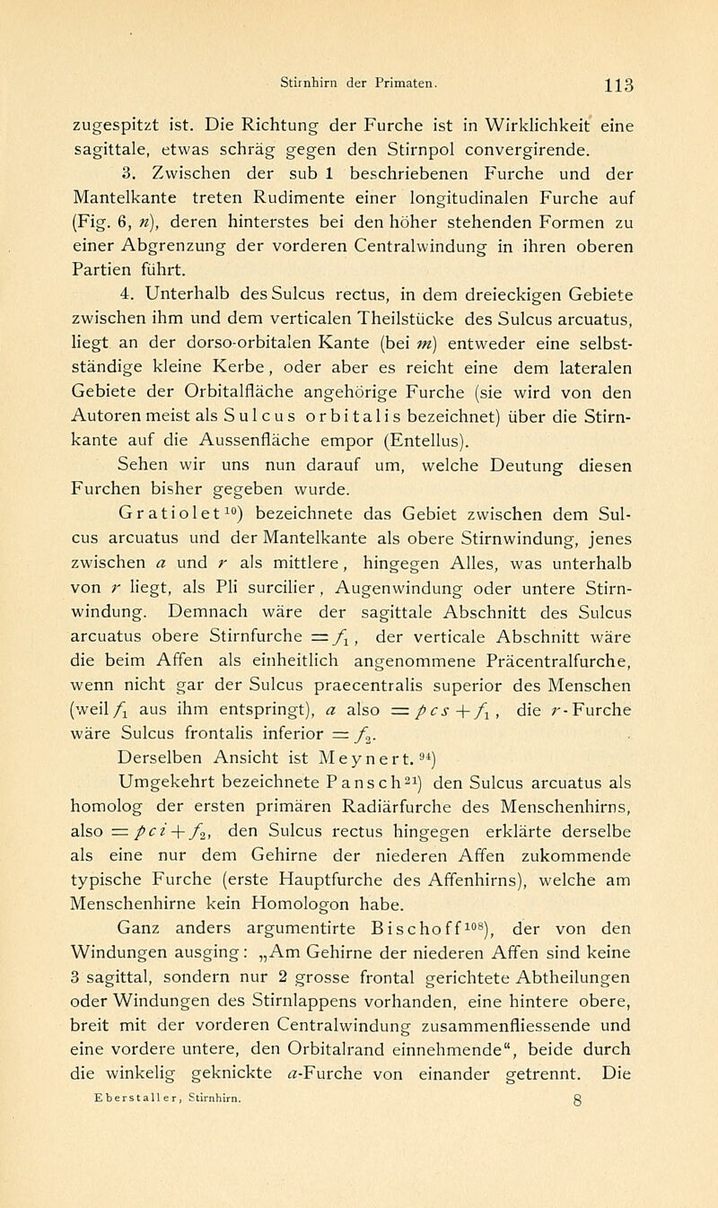 zugespitzt ist. Die Richtung der Furche ist in Wirklichkeit eine sagittale, etwas schräg gegen den Stirnpol convergirende. 3. Zwischen der sub 1 beschriebenen Furche und der Mantelkante treten Rudimente einer longitudinalen Furche auf (Fig. 6, n), deren hinterstes bei den höher stehenden Formen zu einer Abgrenzung der vorderen Centralwindung in ihren oberen Partien führt. 4. Unterhalb desSulcus rectus, in dem dreieckigen Gebiete zwischen ihm und dem verticalen Theilstiicke des Sulcus arcuatus, liegt an der dorso-orbitalen Kante (bei tri) entweder eine selbst- ständige kleine Kerbe, oder aber es reicht eine dem lateralen Gebiete der Orbitalfläche angehörige Furche (sie wird von den Autoren meist als Sulcus orbitalis bezeichnet) über die Stirn- kante auf die Aussenfläche empor (Entellus). Sehen wir uns nun darauf um, welche Deutung diesen Furchen bisher gegeben wurde. Gratiolet10) bezeichnete das Gebiet zwischen dem Sul- cus arcuatus und der Mantelkante als obere Stirnwindung, jenes zwischen a und r als mittlere, hingegen Alles, was unterhalb von r liegt, als Pli surcilier, Augenwindung oder untere Stirn- windung. Demnach wäre der sagittale Abschnitt des Sulcus arcuatus obere Stirnfurche = f1, der verticale Abschnitt wäre die beim Affen als einheitlich angenommene Präcentralfurche, wenn nicht gar der Sulcus praecentralis superior des Menschen (weil/-! aus ihm entspringt), a also = pcs +/lt die ;'-Furche wäre Sulcus frontalis inferior = f2. Derselben Ansicht ist Meynert.9i) Umgekehrt bezeichnete Pansch21) den Sulcus arcuatus als homolog der ersten primären Radiärfurche des Menschenhirns, also = pci + /2, den Sulcus rectus hingegen erklärte derselbe als eine nur dem Gehirne der niederen Affen zukommende typische Furche (erste Hauptfurche des Affenhirns), welche am Menschenhirne kein Homologon habe. Ganz anders argumentirte Bischoff108), der von den Windungen ausging: „Am Gehirne der niederen Affen sind keine 3 sagittal, sondern nur 2 grosse frontal gerichtete Abtheilungen oder Windungen des Stirnlappens vorhanden, eine hintere obere, breit mit der vorderen Centralwindung zusammenfliessende und eine vordere untere, den Orbitalrand einnehmende, beide durch die winkelig geknickte Ä-Furche von einander getrennt. Die Eberstaller, Stirnhirn. ö