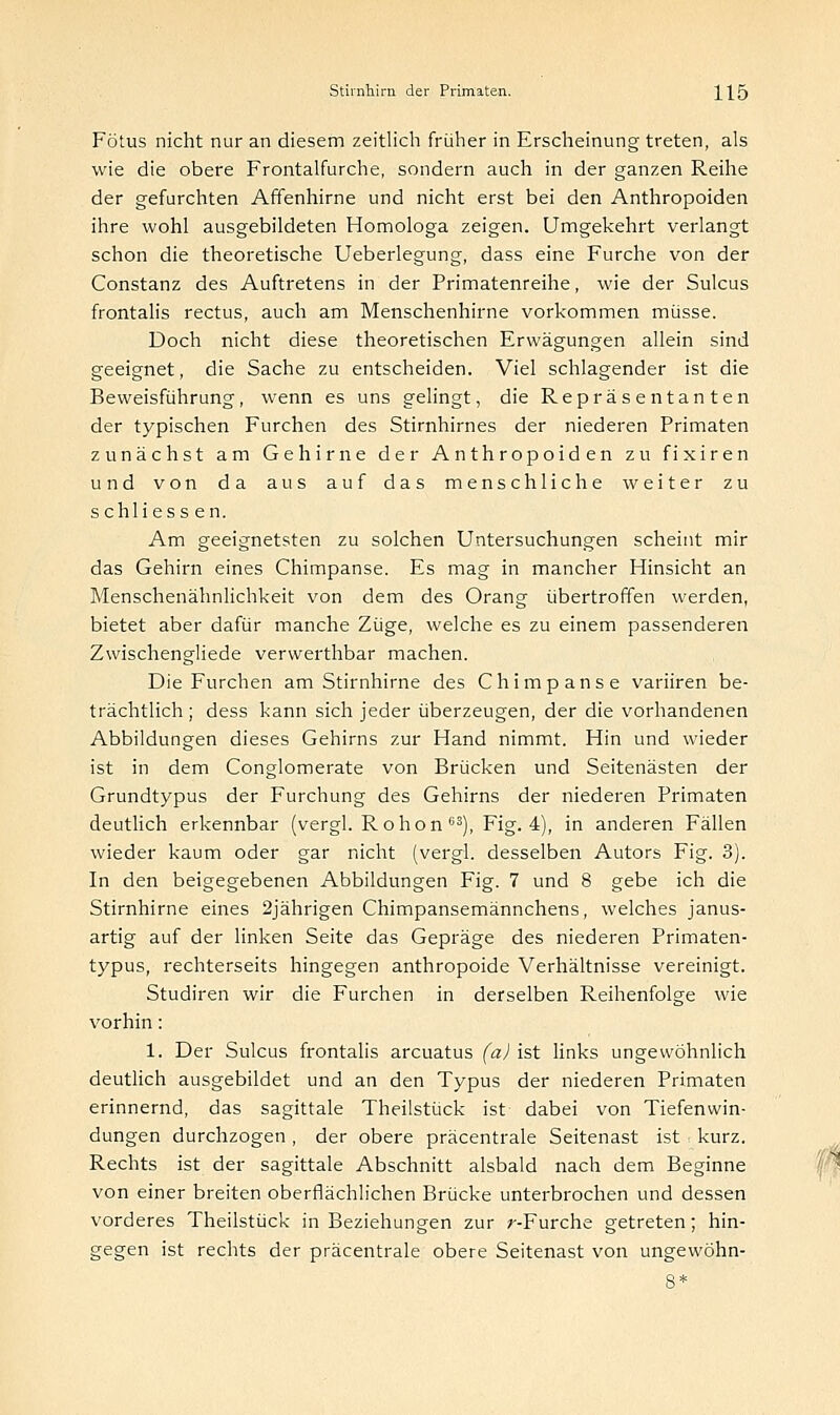 Fötus nicht nur an diesem zeitlich früher in Erscheinung treten, als wie die obere Frontalfurche, sondern auch in der ganzen Reihe der gefurchten Affenhirne und nicht erst bei den Anthropoiden ihre wohl ausgebildeten Homologa zeigen. Umgekehrt verlangt schon die theoretische Ueberlegung, dass eine Furche von der Constanz des Auftretens in der Primatenreihe, wie der Sulcus frontalis rectus, auch am Menschenhirne vorkommen müsse. Doch nicht diese theoretischen Erwägungen allein sind geeignet, die Sache zu entscheiden. Viel schlagender ist die Beweisführung, wenn es uns gelingt, die Repräsentanten der typischen Furchen des Stirnhirnes der niederen Primaten zunächst am Gehirne der Anthropoiden zu fixiren und von da aus auf das menschliche weiter zu schliessen. Am geeignetsten zu solchen Untersuchungen scheint mir das Gehirn eines Chimpanse. Es mag in mancher Hinsicht an Menschenähnlichkeit von dem des Orang übertroffen werden, bietet aber dafür manche Züge, welche es zu einem passenderen Zwischengliede verwerthbar machen. Die Furchen am Stirnhirne des Chimpanse variiren be- trächtlich ; dess kann sich jeder überzeugen, der die vorhandenen Abbildungen dieses Gehirns zur Hand nimmt. Hin und wieder ist in dem Conglomerate von Brücken und Seitenästen der Grundtypus der Furchung des Gehirns der niederen Primaten deutlich erkennbar (vergl. R o hon 63), Fig. 4), in anderen Fällen wieder kaum oder gar nicht (vergl. desselben Autors Fig. 3). In den beigegebenen Abbildungen Fig. 7 und 8 gebe ich die Stirnhirne eines 2jährigen Chimpansemännchens, welches janus- artig auf der linken Seite das Gepräge des niederen Primaten- typus, rechterseits hingegen anthropoide Verhältnisse vereinigt. Studiren wir die Furchen in derselben Reihenfolge wie vorhin: 1. Der Sulcus frontalis arcuatus (a) ist links ungewöhnlich deutlich ausgebildet und an den Typus der niederen Primaten erinnernd, das sagittale Theilstück ist dabei von Tiefen Win- dungen durchzogen , der obere präcentrale Seitenast ist . kurz. Rechts ist der sagittale Abschnitt alsbald nach dem Beginne von einer breiten oberflächlichen Brücke unterbrochen und dessen vorderes Theilstück in Beziehungen zur ;--Furche getreten; hin- gegen ist rechts der präcentrale obere Seitenast von ungewöhn- 8*