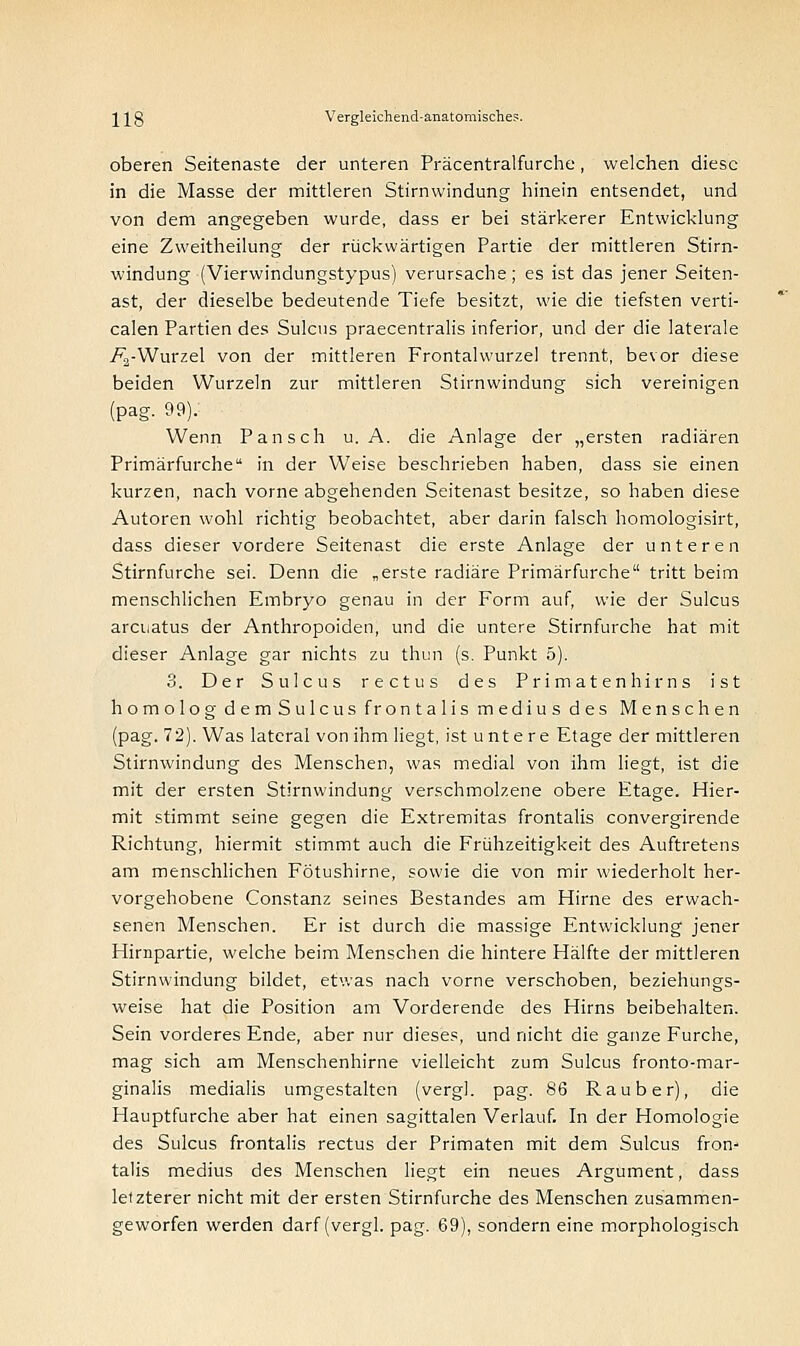 oberen Seitenaste der unteren Präcentralfurche, welchen diese in die Masse der mittleren Stirnwindung hinein entsendet, und von dem angegeben wurde, dass er bei stärkerer Entwicklung eine Zweitheilung der rückwärtigen Partie der mittleren Stirn- windung (Vierwindungstypus) verursache; es ist das jener Seiten- ast, der dieselbe bedeutende Tiefe besitzt, wie die tiefsten verti- calen Partien des Sulcus praecentralis inferior, und der die laterale ivWurzel von der mittleren Frontalwurzel trennt, bevor diese beiden Wurzeln zur mittleren Stirnwindung sich vereinigen (pag. 99). Wenn Pansch u. A. die Anlage der „ersten radiären Primärfurche in der Weise beschrieben haben, dass sie einen kurzen, nach vorne abgehenden Seitenast besitze, so haben diese Autoren wohl richtig beobachtet, aber darin falsch homologisirt, dass dieser vordere Seitenast die erste Anlage der unteren Stirnfurche sei. Denn die „erste radiäre Primärfurche tritt beim menschlichen Embryo genau in der Form auf, wie der Sulcus arcuatus der Anthropoiden, und die untere Stirnfurche hat mit dieser Anlage gar nichts zu thun (s. Punkt 5). 3. Der Sulcus rectus des Primatenhims ist homolog demSulcus frontalis medius des Menschen (pag. 72). Was lateral von ihm liegt, ist u nt e re Etage der mittleren Stirnwindung des Menschen, was medial von ihm liegt, ist die mit der ersten Stirnwindung verschmolzene obere Etage. Hier- mit stimmt seine gegen die Extremitas frontalis convergirende Richtung, hiermit stimmt auch die Frühzeitigkeit des Auftretens am menschlichen Fötushirne, sowie die von mir wiederholt her- vorgehobene Constanz seines Bestandes am Hirne des erwach- senen Menschen. Er ist durch die massige Entwicklung jener Hirnpartie, welche beim Menschen die hintere Hälfte der mittleren Stirnwindung bildet, etwas nach vorne verschoben, beziehungs- weise hat die Position am Vorderende des Hirns beibehalten. Sein vorderes Ende, aber nur dieses, und nicht die ganze Furche, mag sich am Menschenhirne vielleicht zum Sulcus fronto-mar- ginalis medialis umgestalten (vergl. pag. 86 Raub er), die Hauptfurche aber hat einen sagittalen Verlauf. In der Homologie des Sulcus frontalis rectus der Primaten mit dem Sulcus fron- talis medius des Menschen liegt ein neues Argument, dass letzterer nicht mit der ersten Stirnfurche des Menschen zusammen- geworfen werden darf (vergl. pag. 69), sondern eine morphologisch