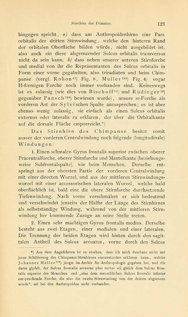 hingegen spricht, a) dass am Anthropoidenhirne eine Pars orbitalis der dritten Stirnwindung, welche den hinteren Rand der orbitalen Oberfläche bilden würde, nicht ausgebildet ist, also auch ein diese abgrenzender Sulcus orbitalis transversus nicht da sein kann, b) dass neben unserer unteren Stirnfurche und medial von ihr die Repräsentanten des Sulcus orbitalis in Form einer vorne gegabelten, also triradiaten und beim Chim- panse (vergl. Rohon03) Fig. 8, Müller'09) Fig. 4) sogar H-förmigen Furche noch immer vorhanden sind. Keineswegs ist es zulässig (wie dies von Bisch off83) und Riidinger36) gegenüber Pansch110) bewiesen wurde), unsere ///-Furche als vorderen Ast der Sylvi'schen Spalte anzusprechen; es ist aber ebenso wenig zulässig, sie einfach als einen Sulcus orbitalis externus oder lateralis zu erklären, der über die Orbitalkante auf die dorsale Fläche emporreicht.*) Das Stirnhirn des Chimpanse besitzt somit ausser der vorderen Centralwindung noch folgende (longitudinale) Windungen: 1. Einen schmalen Gyrus frontalis superior zwischen oberer Präcentralfurche, oberer Stirnfurche und Mantelkante (beziehungs- weise Subfrontalspalte), wie beim Menschen. Derselbe ent- springt aus der obersten Partie der vorderen Centralwindung mit einer directen Wurzel, und aus der mittleren Stirnwindungs- wurzel mit einer accessorischen lateralen Wurzel, welche bald oberflächlich ist, bald eine die obere Stirnfurche durchsetzende Tiefenwindung. Nach vorne verschmälert er sich bedeutend und verschwindet jenseits der Hälfte der Länge des Stirnhirnes als selbstständige Windung, während von der mittleren Stirn- windung her kommende Zuzüge an seine Stelle treten. 2. Einen sehr mächtigen Gyrus frontalis medius. Derselbe besteht aus zwei Etagen, einer medialen und einer lateralen. Die Trennung der beiden Etagen wird hinten durch den sagit- talen Antheil des Sulcus arcuatus, vorne durch den Sulcus *) Aus dem Angeführten ist zu ersehen, dass ich mich durchaus nicht mit jener Schilderung des Chimpanse-Stirnhirnes einverstanden erklären kann, welche Johannes Müller109) jüngst im Archiv für Anthropologie gegeben hat, und die darin gipfelt, der Sulcus frontalis arcuatus plus rectus sei gleich dem Sulcus fron- talis superior des Menschen und „eine dem menschlichen Sulcus frontalis inferior entsprechende Furche, die also die zweite Stirnwindung von der dritten abgrenzen würde, sei bei den Anthropoiden nicht vorhanden.