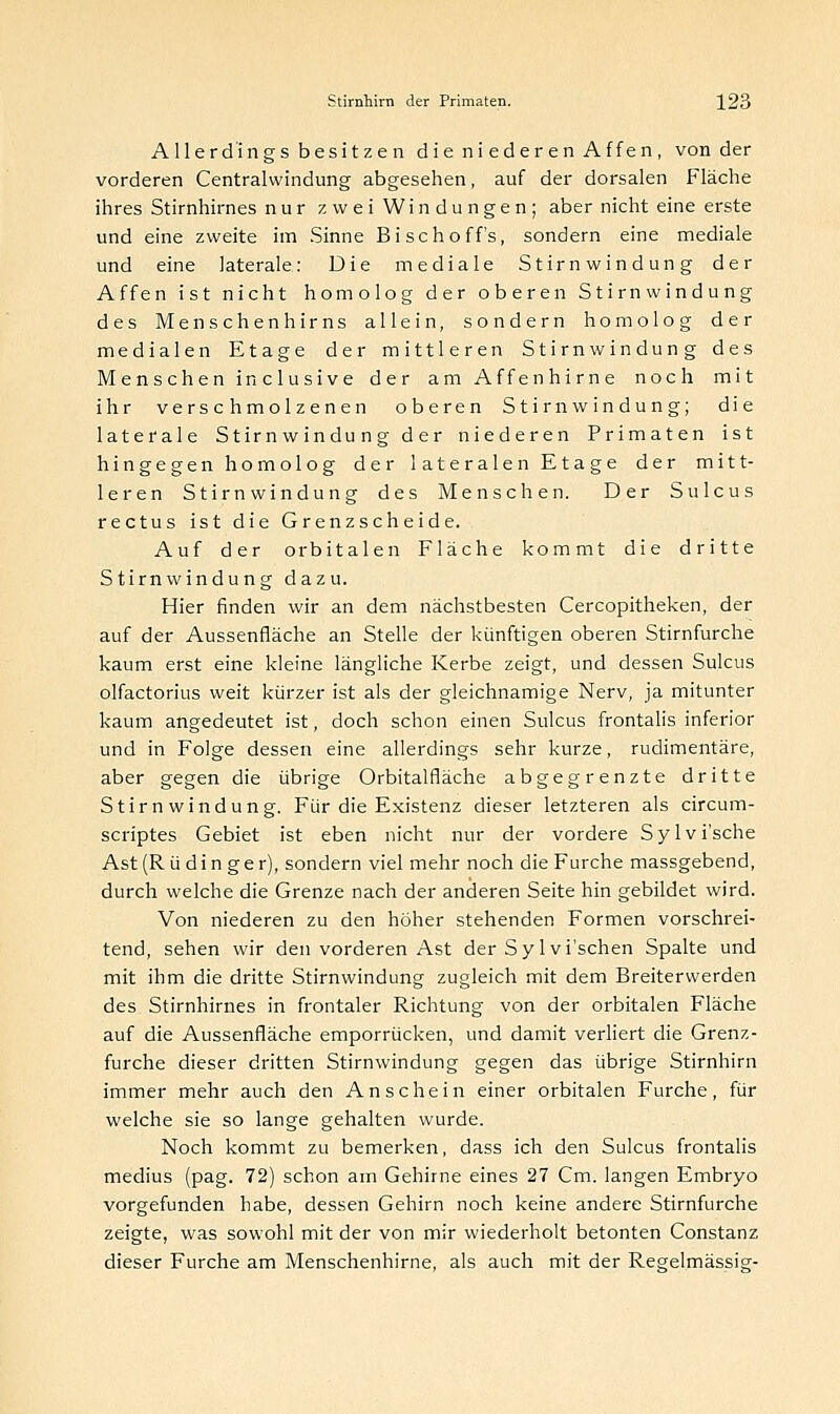 Allerdings besitzen die ni ederen Affen , von der vorderen Centralwindung abgesehen, auf der dorsalen Fläche ihres Stirnhirnes nur zwei Windungen; aber nicht eine erste und eine zweite im Sinne Bischoff's, sondern eine mediale und eine laterale: Die mediale Stirnwindung der Affen ist nicht homolog der oberen Stirn windung des Menschenhirns allein, sondern homolog der medialen Etage der mittleren Stirnwindung des Menschen inclusive der am Affenhirne noch mit ihr verschmolzenen oberen Stirn windung; die laterale Stirnwindung der niederen Primaten ist hingegen homolog der lateralen Etage der mitt- leren Stirn windung des Menschen. Der Sulcus rectus ist die Grenzscheide. Auf der orbitalen Fläche kommt die dritte Stirn windung dazu. Hier finden wir an dem nächstbesten Cercopitheken, der auf der Aussenfläche an Stelle der künftigen oberen Stirnfurche kaum erst eine kleine längliche Kerbe zeigt, und dessen Sulcus olfactorius weit kürzer ist als der gleichnamige Nerv, ja mitunter kaum angedeutet ist, doch schon einen Sulcus frontalis inferior und in Folge dessen eine allerdings sehr kurze, rudimentäre, aber gegen die übrige Orbitalfläche abgegrenzte dritte Stirnwindung. Für die Existenz dieser letzteren als circum- scriptes Gebiet ist eben nicht nur der vordere Sylvi'sche Ast (R ü d i n g e r), sondern viel mehr noch die Furche massgebend, durch welche die Grenze nach der anderen Seite hin gebildet wird. Von niederen zu den höher stehenden Formen vorschrei- tend, sehen wir den vorderen Ast der Sy 1 vi'schen Spalte und mit ihm die dritte Stirnwindung zugleich mit dem Breiterwerden des Stirnhirnes in frontaler Richtung von der orbitalen Fläche auf die Aussenfläche emporrücken, und damit verliert die Grenz- furche dieser dritten Stirnwindung gegen das übrige Stirnhirn immer mehr auch den Anschein einer orbitalen Furche, für welche sie so lange gehalten wurde. Noch kommt zu bemerken, dass ich den Sulcus frontalis medius (pag. 72) schon am Gehirne eines 27 Cm. langen Embryo vorgefunden habe, dessen Gehirn noch keine andere Stirnfurche zeigte, was sowohl mit der von mir wiederholt betonten Constanz dieser Furche am Menschenhirne, als auch mit der Regelmässig-