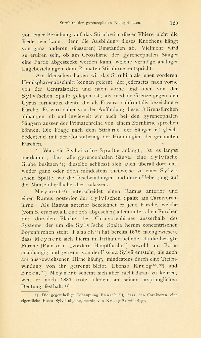 von einer Beziehung auf das Stirn b e i n dieser Thiere nicht die Rede sein kann, denn die Ausbildung dieses Knochens hängt von ganz anderen (äusseren) Umständen ab. Vielmehr wird zu eruiren sein, ob am Grosshirne der gyrencephalen Säuger eine Partie abgesteckt werden kann, welche vermöge analoger Lagebeziehungen dem Primaten-Stirnhirne entspricht. Am Menschen haben wir das Stirnhirn als jenen vorderen Hemisphärenabschnitt kennen gelernt, der jederseits nach vorne von der Centralspalte und nach vorne und oben von der Sylvi'schen Spalte gelegen ist; als mediale Grenze gegen den Gyrus fornicatus diente die als Fissura subfrontalis bezeichnete Furche. Es wird daher von der Auffindung dieser 3 Grenzfurchen abhängen, ob und inwieweit wir auch bei den gyrencephalen Säugern ausser der Primatenreihe von einem Stirnhirne sprechen können. Die Frage nach dem Stirhirne der Säuger ist gleich- bedeutend mit der Constatirung der Homologien der genannten Furchen. - 1. Was die Sylvi'sche Spalte anlangt, ist es längst anerkannt, dass alle gyrencephalen Säuger eine Sylvi'sche Grube besitzen*); dieselbe schliesst sich auch überall dort ent- weder ganz oder doch mindestens theilweise zu einer Sylvi- schen Spalte, wo die Inselwindungen und deren Uebergang auf die Manteloberfläche dies zulassen. Meynert10) unterscheidet einen Ramus anterior und einen Ramus posterior der Sylvi'schen Spalte am Carnivoren- hirne. Als Ramus anterior bezeichnet er jene Furche, welche (vom S. cruciatus Leur et's abgesehen) allein unter allen Furchen der dorsalen Fläche des Carnivorenhirnes ausserhalb des Systems der um die Sylvi'sche Spalte herum concentrischen Bogenfurchen steht. P ans ch4B) hat bereits 1878 nachgewiesen, dass Meynert sich hierin im Irrthume befinde, da die besagte Furche (Pansch' „vordere Hauptfurche) sowohl am Fötus unabhängig und getrennt von der Fissura Sylvii entsteht, als auch am ausgewachsenen Hirne häufig, mindestens durch eine Tiefen- windung von ihr getrennt bleibt. Ebenso Krueg69,92) und Broca.) Meynert scheint sich aber nicht daran zu kehren, weil er noch 1887 trotz alledem an seiner ursprünglichen Deutung- festhält.24) *) Die gegenteilige Behauptung Pansch'21), dass den Carnivoren eine eigentliche Fossa Sylvii abgehe, wurde von Krueg s9) widerlegt.