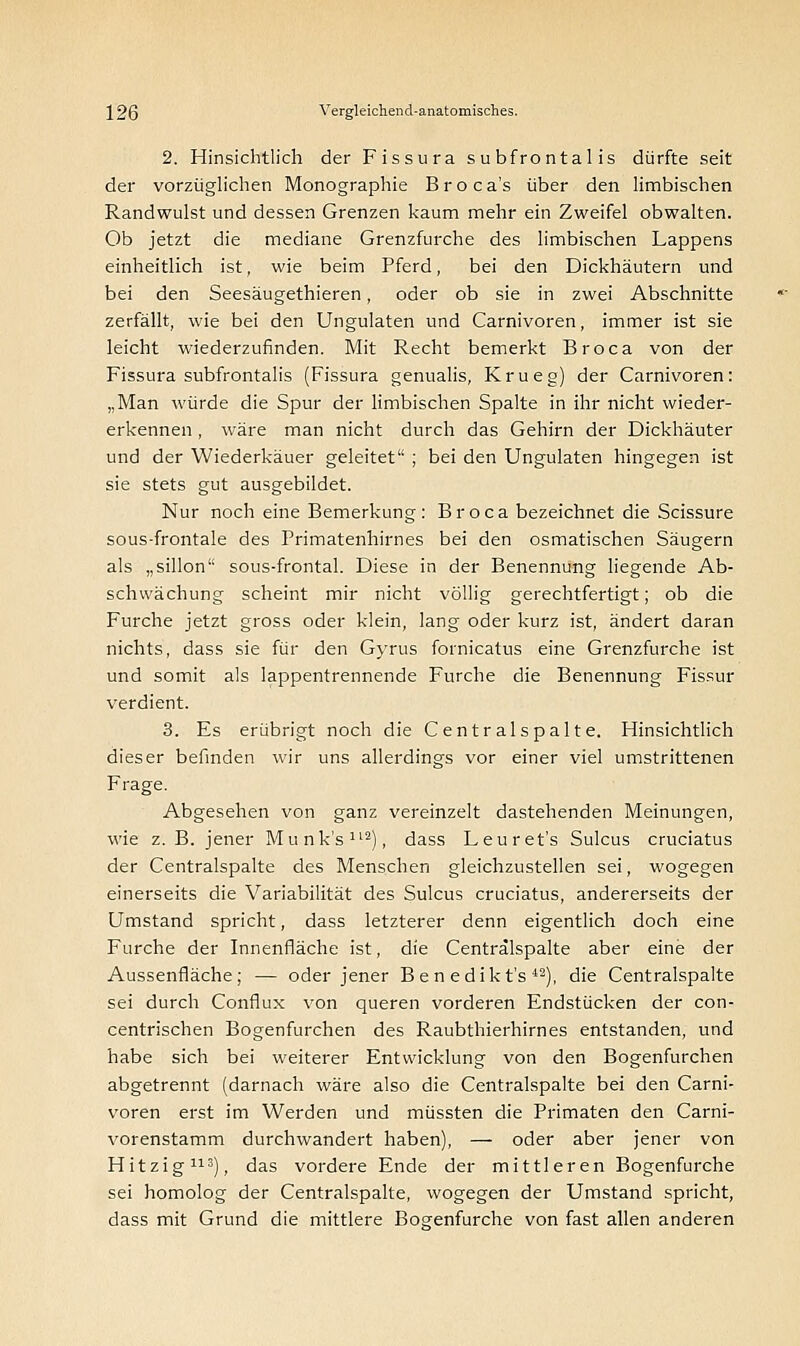 2. Hinsichtlich der Fissura subfrontal is dürfte seit der vorzüglichen Monographie Broca's über den limbischen Randwulst und dessen Grenzen kaum mehr ein Zweifel obwalten. Ob jetzt die mediane Grenzfurche des limbischen Lappens einheitlich ist, wie beim Pferd, bei den Dickhäutern und bei den Seesäugethieren, oder ob sie in zwei Abschnitte zerfällt, wie bei den Ungulaten und Carnivoren, immer ist sie leicht wiederzufinden. Mit Recht bemerkt Broca von der Fissura subfrontalis (Fissura genitalis, Krueg) der Carnivoren: „Man würde die Spur der limbischen Spalte in ihr nicht wieder- erkennen , wäre man nicht durch das Gehirn der Dickhäuter und der Wiederkäuer geleitet ; bei den Ungulaten hingegen ist sie stets gut ausgebildet. Nur noch eine Bemerkung: Broca bezeichnet die Scissure sous-frontale des Primatenhirnes bei den osmatischen Säugern als „sillon sous-frontal. Diese in der Benennung liegende Ab- schvvächung scheint mir nicht völlig gerechtfertigt; ob die Furche jetzt gross oder klein, lang oder kurz ist, ändert daran nichts, dass sie für den Gyrus fornicatus eine Grenzfurche ist und somit als lappentrennende Furche die Benennung Fissur verdient. 3. Es erübrigt noch die Centralspalte. Hinsichtlich dieser befinden wir uns allerdings vor einer viel umstrittenen Frage. Abgesehen von ganz vereinzelt dastehenden Meinungen, wie z. B. jener Munk's112), dass Leuret's Sulcus cruciatus der Centralspalte des Menschen gleichzustellen sei, wogegen einerseits die Variabilität des Sulcus cruciatus, andererseits der Umstand spricht, dass letzterer denn eigentlich doch eine Furche der Innenfläche ist, die Centralspalte aber eine der Aussenfläche; — oder jener B e n edikt's 43), die Centralspalte sei durch Conflux von queren vorderen Endstücken der con- centrischen Bogenfurchen des Raubthierhirnes entstanden, und habe sich bei weiterer Entwicklung von den Bogenfurchen abgetrennt (darnach wäre also die Centralspalte bei den Carni- voren erst im Werden und müssten die Primaten den Carni- vorenstamm durchwandert haben), — oder aber jener von Hitzig113), das vordere Ende der mittleren Bogenfurche sei homolog der Centralspalte, wogegen der Umstand spricht, dass mit Grund die mittlere Bogenfurche von fast allen anderen