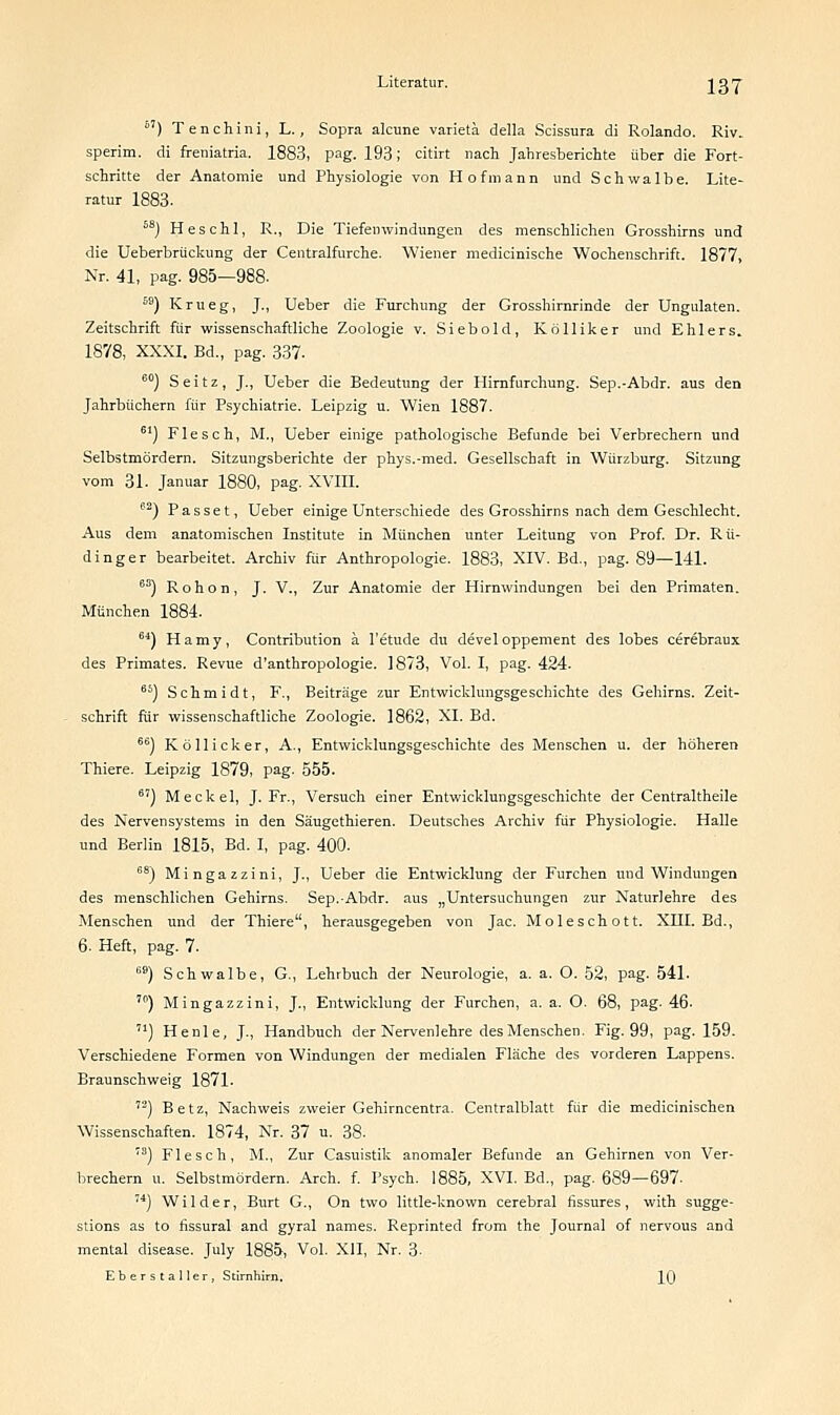 6') Tenchini, L., Sopra alcune varietä della Scissura di Rolando. Riv. sperim. di freniatria. 1883, pag. 193; citirt nach Jahresberichte über die Fort- schritte der Anatomie und Physiologie von Hofmann und Schwalbe. Lite- ratur 1883. 58) Heschl, R., Die Tiefeinvindungen des menschlichen Grosshirns und die Ueberbrückung der Centralfurche. Wiener medicinische Wochenschrift. 1877, Nr. 41, pag. 985—988. 59) Krueg, J., Ueber die Furchung der Grosshirnrinde der Ungulaten. Zeitschrift für wissenschaftliche Zoologie v. Siebold, Kölliker und Ehlers. 1878, XXXI. Bd., pag. 337. 60) S e i t z, J., Ueber die Bedeutung der Hirnfurchung. Sep.-Abdr. aus den Jahrbüchern für Psychiatrie. Leipzig u. Wien 1887. 61) Flesch, M., Ueber einige pathologische Befunde bei Verbrechern und Selbstmördern. Sitzungsberichte der phys.-med. Gesellschaft in Würzburg. Sitzung vom 31. Januar 1880, pag. XVIII. 62) Passet, Ueber einige Unterschiede des Grosshirns nach dem Geschlecht. Aus dem anatomischen Institute in München unter Leitung von Prof. Dr. Rü- dinger bearbeitet. Archiv für Anthropologie. 1883, XIV. Bd., pag. 89—141. 60) Rohon, J. V., Zur Anatomie der Hirnwindungen bei den Primaten. München 1884. 64) Hamy, Contribution ä l'etude du devel oppement des lobes cerebraux des Primates. Revue d'anthropologie. 1873, Vol. I, pag. 424. 66) Schmidt, F., Beiträge zur Entwicklungsgeschichte des Gehirns. Zeit- schrift für wissenschaftliche Zoologie. 1862, XI. Bd. 66) Köllicker, A., Entwicklungsgeschichte des Menschen u. der höheren Thiere. Leipzig 1879, pag. 555. 6') Meckel, J. Fr., Versuch einer Entwicklungsgeschichte der Centraltheile des Nervensystems in den Säugethieren. Deutsches Archiv für Physiologie. Halle und Berlin 1815, Bd. I, pag. 400. 68) Mingazzini, J., Ueber die Entwicklung der Furchen und Windungen des menschlichen Gehirns. Sep.-Abdr. aus „Untersuchungen zur Naturlehre des Menschen und der Thiere, herausgegeben von Jac. Moleschott. XIII. Bd., 6. Heft, pag. 7. 69) Schwalbe, G, Lehrbuch der Neurologie, a. a. O. 52, pag. 541. ,0) Mingazzini, J., Entwicklung der Furchen, a. a. O. 68, pag. 46- ) Henle, J., Handbuch der Nervenlehre des Menschen. Fig. 99, pag. 159. Verschiedene Formen von Windungen der medialen Fläche des vorderen Lappens. Braunschweig 1871. ,2) Betz, Nachweis zweier Gehirncentra. Centralblatt für die medicinischen Wissenschaften. 1874, Nr. 37 u. 38. 7S) Flesch, M., Zur Casuistik anomaler Befunde an Gehirnen von Ver- brechern u. Selbstmördern. Arch. f. Psych. 1885, XVI. Bd., pag. 689—697. ,4) Wilder, Burt G., On two little-known cerebral fissures, with sugge- stions as to fissural and gyral names. Reprinted from the Journal of nervous and mental disease. July 1885, Vol. XII, Nr. 3-