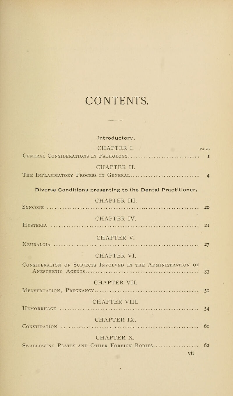 CONTENTS. Introductory. CHAPTER I. PAGE General Considerations in Pathology I CHAPTER II. The Inflammatory Process in General 4 Diverse Conditions presenting to the Dental Practitioner. CHAPTER III. Syncope 20 CHAPTER IV. Hysteria 21 CHAPTER V. Neuralgia 27 CHAPTER VI. Consideration of Subjects Involved in the Administration of Anesthetic Agents 33 CHAPTER VII. Menstruation; Pregnancy 51 CHAPTER VIII. Hemorrhage 54 CHAPTER IX. Constipation 61 CHAPTER X. Swallowing Plates and Other Foreign Bodies 62