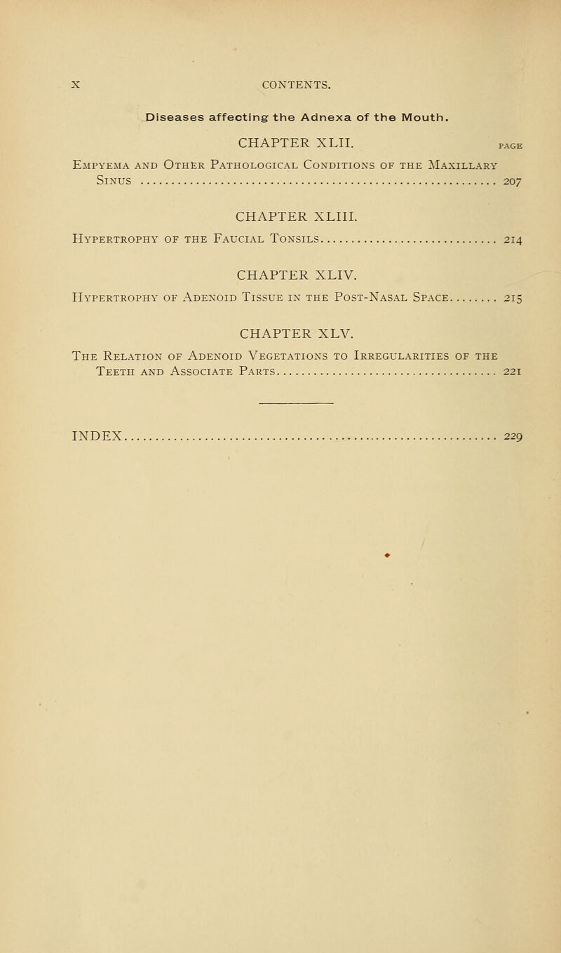 Diseases affecting the Adnexa of the Mouth. CHAPTER XLII. page Empyema and Other Pathological Conditions of the Maxillary Sinus 207 CHAPTER XLin. Hypertrophy of the Faucial Tonsils 214 CHAPTER XLIV. Hypertrophy of Adenoid Tissue in the Post-Nasal Space 215 CHAPTER XLV. The Relation of Adenoid Vegetations to Irregularities of the Teeth and Associate Parts 221 INDEX 229
