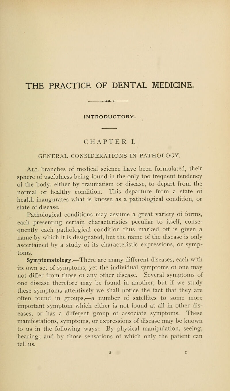 THE PRACTICE OF DENTAL MEDICINE. INTRODUCTORY. CHAPTER I. GENERAL CONSIDERATIONS IN PATHOLOGY. All branches of medical science have been formulated, their sphere of usefulness being found in the only too frequent tendency of the body, either by traumatism or disease, to depart from the normal or healthy condition. This departure from a state of health inaugurates what is known as a pathological condition, or state of disease. Pathological conditions may assume a great variety of forms, each presenting certain characteristics peculiar to itself, conse- quently each pathological condition thus marked off is given a name by which it is designated, but the name of the disease is only ascertained by a study of its characteristic expressions, or symp- toms. Symptomatology.—There are many different diseases, each with its own set of symptoms, yet the individual symptoms of one may not differ from those of any other disease. Several symptoms of one disease therefore may be found in another, but if we study these symptoms attentively we shall notice the fact that they are often found in groups,—a number of satellites to some more important symptom which either is not found at all in other dis- eases, or has a different group of associate symptoms. These manifestations, symptoms, or expressions of disease may be known to us in the following ways: By physical manipulation, seeing, hearing; and by those sensations of which only the patient can tell us.