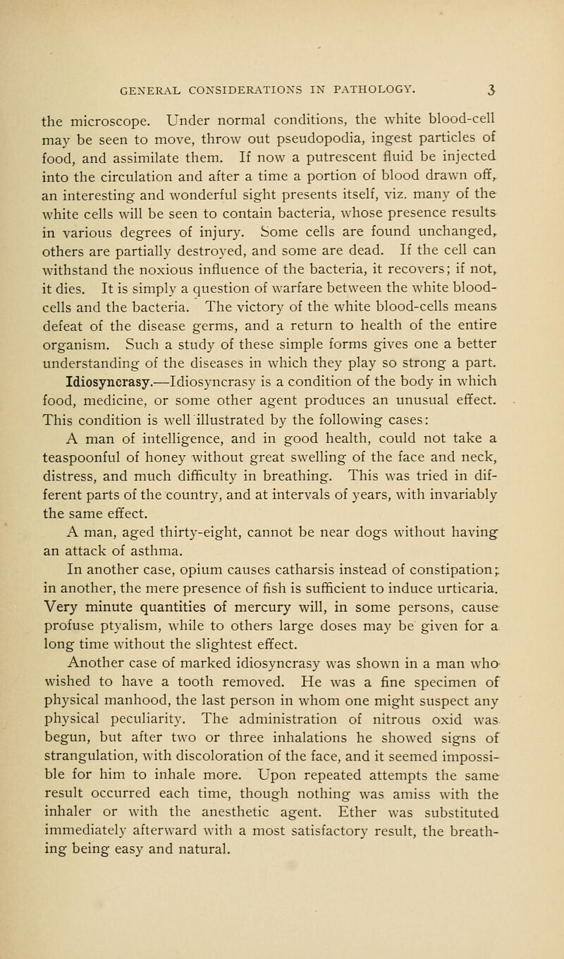 the microscope. Under normal conditions, the white blood-cell may be seen to move, throw out pseudopodia, ingest particles of food, and assimilate them. If now a putrescent fluid be injected into the circulation and after a time a portion of blood drawn off,, an interesting and wonderful sight presents itself, viz. many of the white cells will be seen to contain bacteria, whose presence results in various degrees of injury. Some cells are found unchanged, others are partially destroyed, and some are dead. If the cell can withstand the noxious influence of the bacteria, it recovers; if not, it dies. It is simply a question of warfare between the white blood- cells and the bacteria. The victory of the white blood-cells means defeat of the disease germs, and a return to health of the entire organism. Such a study of these simple forms gives one a better understanding of the diseases in which they play so strong a part. Idiosyncrasy.—Idiosyncrasy is a condition of the body in which food, medicine, or some other agent produces an unusual efifect. This condition is weir illustrated by the following cases: A man of intelligence, and in good health, could not take a teaspoonful of honey without great swelling of the face and neck, distress, and much difficulty in breathing. This was tried in dif- ferent parts of the country, and at intervals of years, with invariably the same effect. A man, aged thirty-eight, cannot be near dogs without having an attack of asthma. In another case, opium causes catharsis instead of constipation;, in another, the mere presence of fish is sufHcient to induce urticaria. Very minute quantities of mercury will, in some persons, cause profuse ptyalism, while to others large doses may be given for a long time without the slightest effect. Another case of marked idiosyncrasy was shown in a man who wished to have a tooth removed. He was a fine specimen of physical manhood, the last person in whom one might suspect any physical peculiarity. The administration of nitrous oxid was begun, but after two or three inhalations he showed signs of strangulation, with discoloration of the face, and it seemed impossi- ble for him to inhale more. Upon repeated attempts the same result occurred each time, though nothing was amiss with the inhaler or with the anesthetic agent. Ether was substituted immediately afterward with a most satisfactory result, the breath- ing being easy and natural.