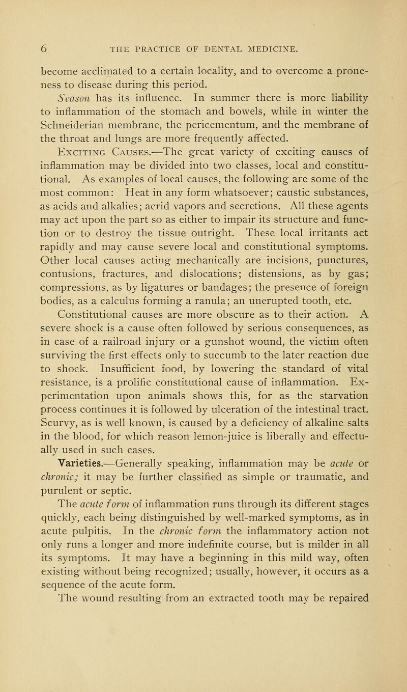 become acclimated to a certain locality, and to overcome a prone- ness to disease during this period. Season has its influence. In summer there is more liability to inflammation of the stomach and bowels, while in winter the Schneiderian membrane, the pericementum, and the membrane of the throat and lungs are more frequently affected. Exciting Causes.—The great variety of exciting causes of inflammation may be divided into two classes, local and constitu- tional. As examples of local causes, the following are some of the most common: Heat in any form whatsoever; caustic substances, as acids and alkalies; acrid vapors and secretions. All these agents may act upon the part so as either to impair its structure and func- tion or to destroy the tissue outright. These local irritants act rapidly and may cause severe local and constitutional symptoms. Other local causes acting mechanically are incisions, punctures, contusions, fractures, and dislocations; distensions, as by gas; compressions, as by ligatures or bandages; the presence of foreign bodies, as a calculus forming a ranula; an unerupted tooth, etc. Constitutional causes are more obscure as to their action. A severe shock is a cause often followed by serious consequences, as in case of a railroad injury or a gunshot wound, the victim often surviving the first effects only to succumb to the later reaction due to shock. Insufficient food, by lowering the standard of vital resistance, is a prolific constitutional cause of inflammation. Ex- perimentation upon animals shows this, for as the starvation process continues it is followed by ulceration of the intestinal tract. Scurvy, as is well known, is caused by a deficiency of alkaline salts in the blood, for which reason lemon-juice is liberally and effectu- ally used in such cases. Varieties.—Generally speaking, inflammation may be acute or chronic; it may be further classified as simple or traumatic, and purulent or septic. The acute form of inflammation runs through its different stages quickly, each being distinguished by well-marked symptoms, as in acute pulpitis. In the chronic form the inflammatory action not only runs a longer and more indefinite course, but is milder in all its symptoms. It may have a beginning in this mild way, often existing without being recognized; usually, however, it occurs as a sequence of the acute form. The wound resulting from an extracted tooth may be repaired