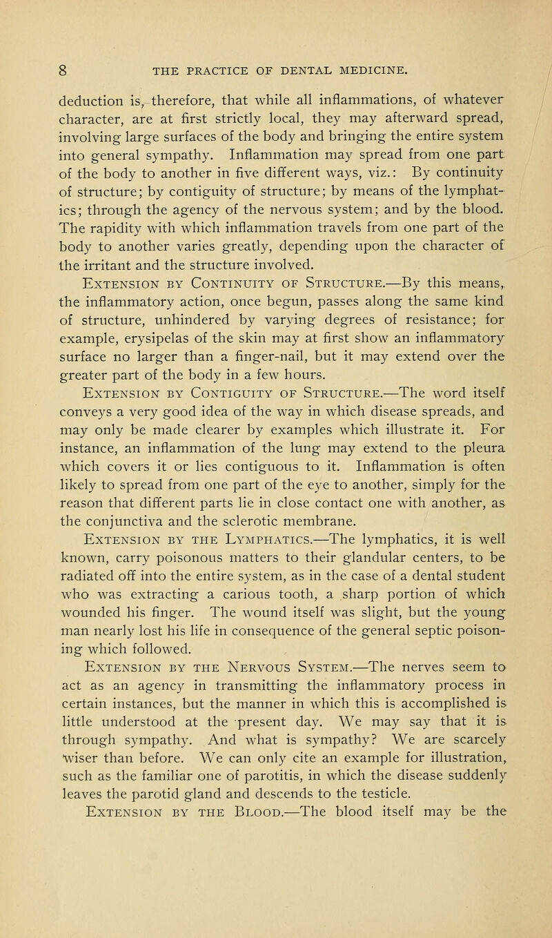 deduction is, therefore, that while all inflammations, of whatever character, are at first strictly local, they may afterward spread, involving large surfaces of the body and bringing the entire system into general sympathy. Inflammation may spread from one part of the body to another in five different ways, viz.: By continuity of structure; by contiguity of structure; by means of the lymphat- ics; through the agency of the nervous system; and by the blood. The rapidity with which inflammation travels from one part of the body to another varies greatly, depending upon the character of the irritant and the structure involved. Extension by Continuity of Structure.—By this means,, the inflammatory action, once begun, passes along the same kind of structure, unhindered by varying degrees of resistance; for example, erysipelas of the skin may at first show an inflammatory surface no larger than a finger-nail, but it may extend over the greater part of the body in a few hours. Extension by Contiguity of Structure.—The word itself conveys a very good idea of the way in which disease spreads, and may only be made clearer by examples which illustrate it. For instance, an inflammation of the lung may extend to the pleura which covers it or lies contiguous to it. Inflammation is often likely to spread from one part of the eye to another, simply for the reason that different parts lie in close contact one with another, as the conjunctiva and the sclerotic membrane. Extension by the Lymphatics.—The lymphatics, it is well known, carry poisonous matters to their glandular centers, to be radiated off into the entire system, as in the case of a dental student who was extracting a carious tooth, a sharp portion of which wounded his finger. The wound itself was slight, but the young man nearly lost his life in consequence of the general septic poison- ing which followed. Extension by the Nervous System.—The nerves seem to act as an agency in transmitting the inflammatory process in certain instances, but the manner in which this is accomplished is little understood at the present day. We may say that it is through sympathy. And what is sympathy? We are scarcely •wiser than before. We can only cite an example for illustration, such as the familiar one of parotitis, in which the disease suddenly leaves the parotid gland and descends to the testicle. Extension by the Blood.—The blood itself may be the
