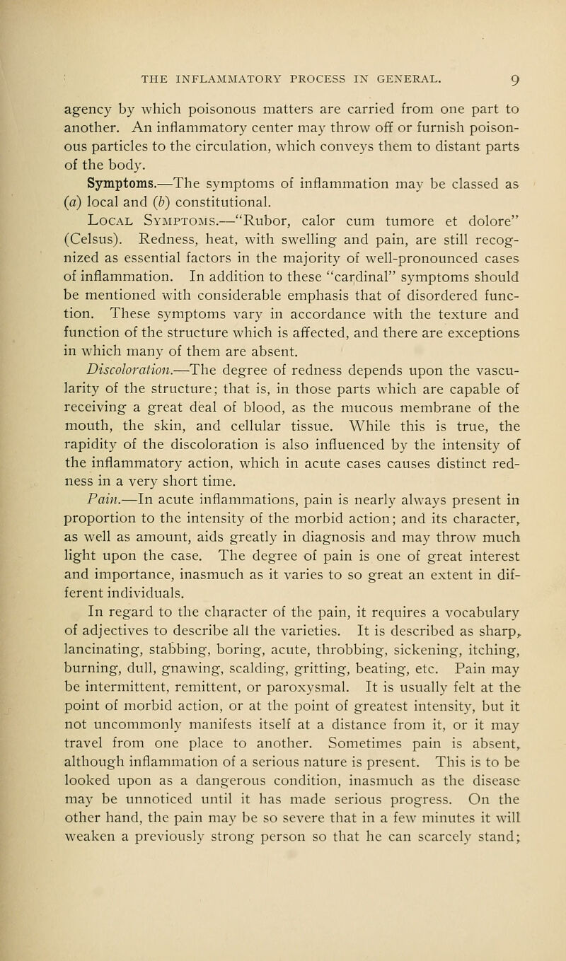 agency by which poisonous matters are carried from one part to another. An inflammatory center may throw off or furnish poison- ous particles to the circulation, which conveys them to distant parts of the body. Symptoms.—The symptoms of inflammation may be classed as (a) local and (b) constitutional. Local Symptoms.—Rubor, calor cum tumore et dolore (Celsus). Redness, heat, with swelling and pain, are still recog- nized as essential factors in the majority of well-pronounced cases of inflammation. In addition to these cardinal symptoms should be mentioned with considerable emphasis that of disordered func- tion. These symptoms vary in accordance with the texture and function of the structure which is affected, and there are exceptions in which many of them are absent. Discoloration.—The degree of redness depends upon the vascu- larity of the structure; that is, in those parts which are capable of receiving a great deal of blood, as the mucous membrane of the mouth, the skin, and cellular tissue. While this is true, the rapidity of the discoloration is also influenced by the intensity of the inflammatory action, which in acute cases causes distinct red- ness in a very short time. Pain.—In acute inflammations, pain is nearly always present in proportion to the intensity of the morbid action; and its character,, as well as amount, aids greatly in diagnosis and may throw much light upon the case. The degree of pain is one of great interest and importance, inasmuch as it varies to so great an extent in dif- ferent individuals. In regard to the character of the pain, it requires a vocabulary of adjectives to describe all the varieties. It is described as sharp^ lancinating, stabbing, boring, acute, throbbing, sickening, itching, burning, dull, gnawing, scalding, gritting, beating, etc. Pain may be intermittent, remittent, or paroxysmal. It is usually felt at the point of morbid action, or at the point of greatest intensity, but it not uncommonly manifests itself at a distance from it, or it may travel from one place to another. Sometimes pain is absent,, although inflammation of a serious nature is present. This is to be looked upon as a dangerous condition, inasmuch as the disease may be unnoticed until it has made serious progress. On the other hand, the pain may be so severe that in a few minutes it will weaken a previously strong person so that he can scarcely stand;