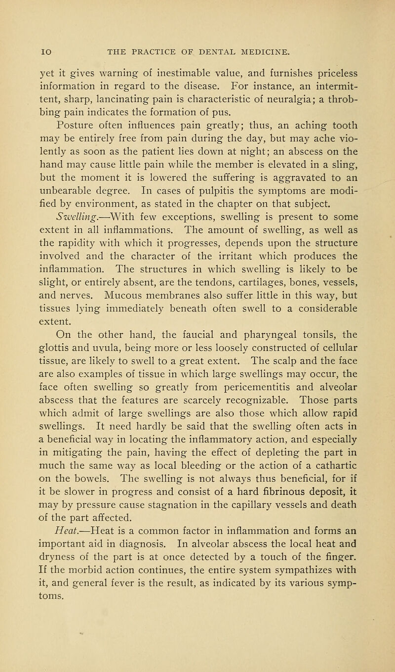 yet it gives warning of inestimable value, and furnishes priceless information in regard to the disease. For instance, an intermit- tent, sharp, lancinating pain is characteristic of neuralgia; a throb- bing pain indicates the formation of pus. Posture often influences pain greatly; thus, an aching tooth may be entirely free from pain during the day, but may ache vio- lently as soon as the patient lies down at night; an abscess on the hand may cause little pain while the member is elevated in a sling, but the moment it is lowered the suffering is aggravated to an unbearable degree. In cases of pulpitis the symptoms are modi- fied by environment, as stated in the chapter on that subject. Swelling.—^With few exceptions, swelling is present to some extent in all inflammations. The amount of swelling, as well as the rapidity with which it progresses, depends upon the structure involved and the character of the irritant which produces the inflammation. The structures in which swelling is likely to be slight, or entirely absent, are the tendons, cartilages, bones, vessels, and nerves. Mucous membranes also suffer little in this way, but tissues lying immediately beneath often swell to a considerable extent. On the other hand, the faucial and pharyngeal tonsils, the glottis and uvula, being more or less loosely constructed of cellular tissue, are likely to swell to a great extent. The scalp and the face are also examples of tissue in which large swellings may occiir, the face often swelling so greatly from pericementitis and alveolar abscess that the features are scarcely recognizable. Those parts which admit of large swellings are also those which allow rapid swellings. It need hardly be said that the swelling often acts in a beneficial way in locating the inflammatory action, and especially in mitigating the pain, having the effect of depleting the part in much the same way as local bleeding or the action of a cathartic on the bowels. The swelling is not always thus beneficial, for if it be slower in progress and consist of a hard fibrinous deposit, it may by pressure cause stagnation in the capillary vessels and death of the part affected. Heat.—Heat is a common factor in inflammation and forms an important aid in diagnosis. In alveolar abscess the local heat and dryness of the part is at once detected by a touch of the finger. If the morbid action continues, the entire system sympathizes with it, and general fever is the result, as indicated by its various symp- toms.