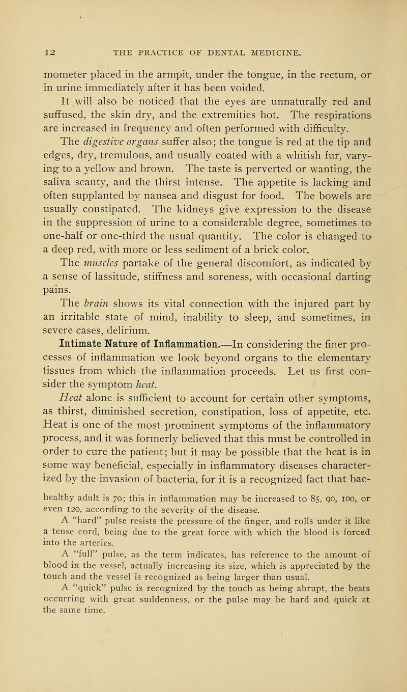 mometer placed in the armpit, under the tongue, in the rectum, or in urine immediately after it has been voided. It will also be noticed that the eyes are unnaturally red and suffused, the skin dry, and the extremities hot. The respirations are increased in frequency and often performed with difficulty. The digestive organs suffer also; the tongue is red at the tip and edges, dry, tremulous, and usually coated with a whitish fur, vary- ing to a yellow and brown. The taste is perverted or wanting, the saliva scanty, and the thirst intense. The appetite is lacking and often supplanted by nausea and disgust for food. The bowels are usually constipated. The kidneys give expression to the disease in the suppression of urine to a considerable degree, sometimes to one-half or one-third the usual quantity. The color is changed to a deep red, with more or less sediment of a brick color. The muscles partake of the general discomfort, as indicated by a sense of lassitude, stiffness and soreness, with occasional darting pains. The brain shows its vital connection with the injured part by an irritable state of mind, inability to sleep, and sometimes, in severe cases, delirium. Intimate Nature of Inflammation.—In considering the finer pro- cesses of inflammation we look beyond organs to the elementary tissues from which the inflammation proceeds. Let us first con- sider the symptom heat. Heat alone is sufficient to account for certain other symptoms,. as thirst, diminished secretion, constipation, loss of appetite, etc. Heat is one of the most prominent symptoms of the inflammatory process, and it was formerly believed that this must be controlled in order to cure the patient; but it may be possible that the heat is in some way beneficial, especially in inflammatory diseases character- ized by the invasion of bacteria, for it is a recognized fact that bac- healthy adult is 70; this in inflammation may be increased to 85, go, lOO, or even 120, according to the severity of the disease. A hard pulse resists the pressure of the finger, and rolls under it like a tense cord, being due to the great force with which the blood is forced into the arteries. A full pulse, as the term indicates, has reference to the amount of blood in the vessel, actually increasing its size, which is appreciated by the touch and the vessel is recognized as being larger than usual. A quick pulse is recognized by the touch as being abrupt, the beats occurring with great suddenness, or the pulse may be hard and quick at the same time.