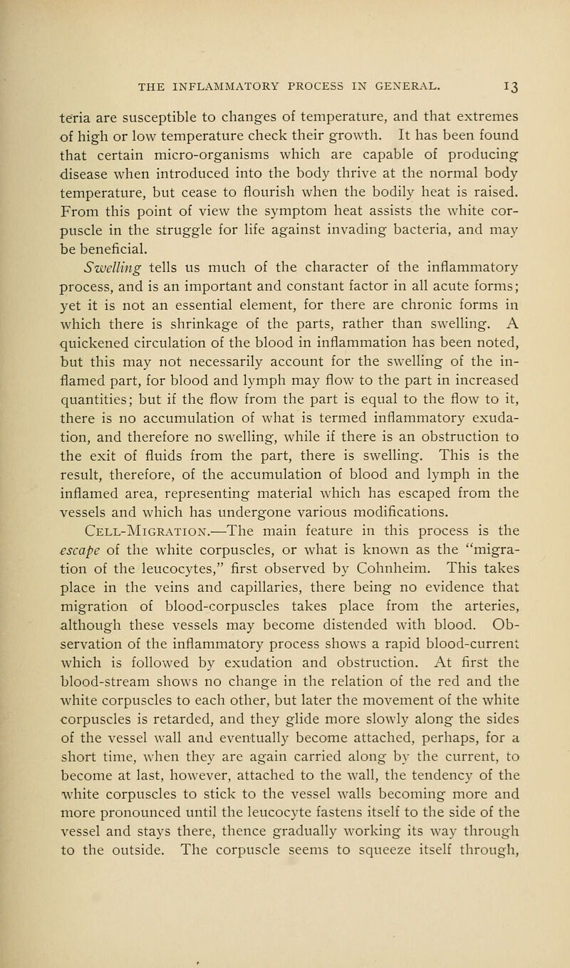 te'ria are susceptible to changes of temperature, and that extremes of high or low temperature check their growth. It has been found that certain micro-organisms which are capable of producing disease when introduced into the body thrive at the normal body temperature, but cease to flourish when the bodily heat is raised. From this point of view the symptom heat assists the white cor- puscle in the struggle for life against invading bacteria, and may be beneficial. Swelling tells us much of the character of the inflammatory process, and is an important and constant factor in all acute forms; yet it is not an essential element, for there are chronic forms in which there is shrinkage of the parts, rather than swelling. A quickened circulation of the blood in inflammation has been noted, but this may not necessarily account for the swelling of the in- flamed part, for blood and lymph may flow to the part in increased quantities; but if the flow from the part is equal to the flow to it, there is no accumulation of what is termed inflammatory exuda- tion, and therefore no swelling, while if there is an obstruction to the exit of fluids from the part, there is swelling. This is the result, therefore, of the accumulation of blood and lymph in the inflamed area, representing material which has escaped from the vessels and which has undergone various modifications. Cell-Migration.—The main feature in this process is the escape of the white corpuscles, or what is known as the migra- tion of the leucocytes, first observed by Cohnheim. This takes place in the veins and capillaries, there being no evidence that migration of blood-corpuscles takes place from the arteries, although these vessels may become distended with blood. Ob- servation of the inflammatory process shows a rapid blood-current which is followed by exudation and obstruction. At first the blood-stream shows no change in the relation of the red and the white corpuscles to each other, but later the movement of the white corpuscles is retarded, and they glide more slowly along the sides of the vessel wall and eventually become attached, perhaps, for a short time, when they are again carried along by the current, to become at last, however, attached to the wall, the tendency of the white corpuscles to stick to the vessel walls becoming more and more pronounced until the leucocyte fastens itself to the side of the vessel and stays there, thence gradually working its way through to the outside. The corpuscle seems to squeeze itself through.