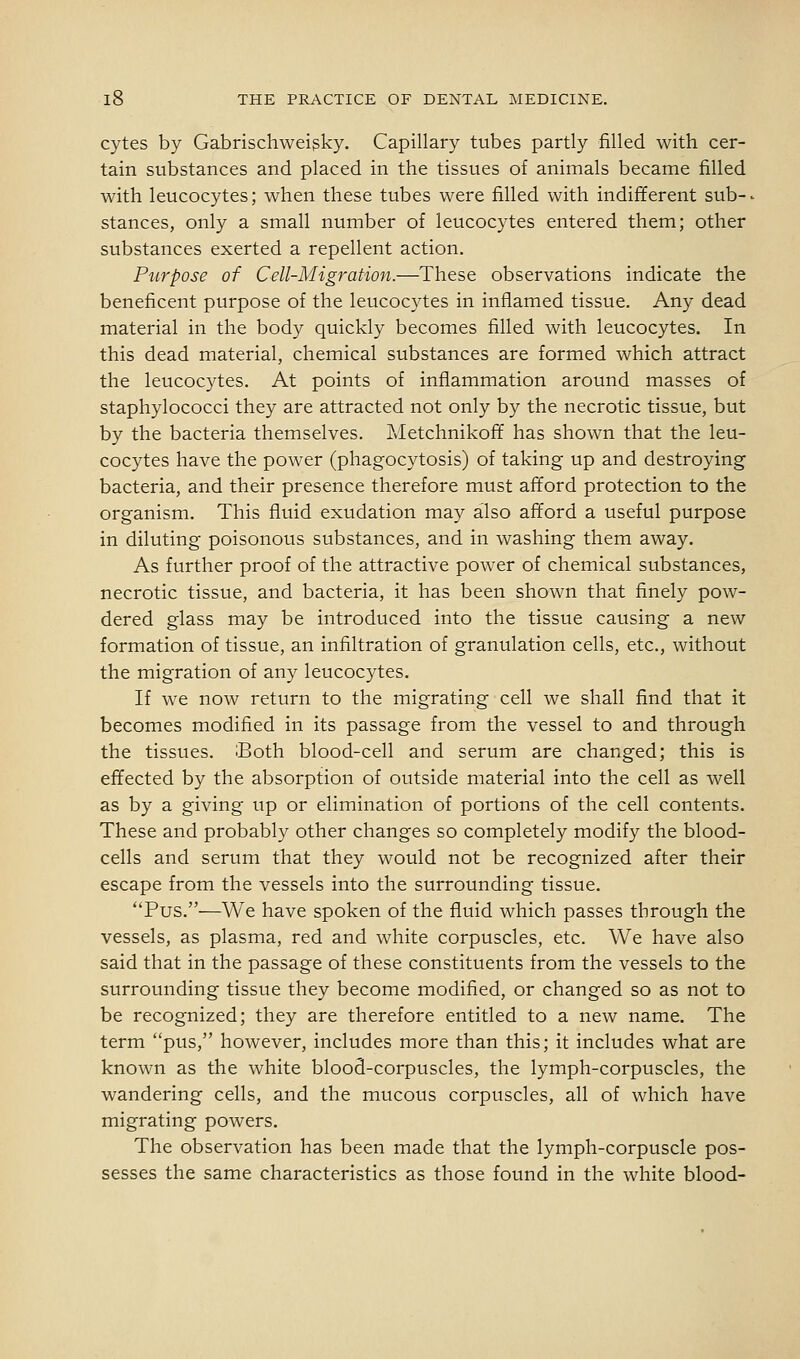 cytes by Gabrischweigky, Capillary tubes partly filled with cer- tain substances and placed in the tissues of animals became filled with leucocytes; when these tubes were filled with indifferent sub- ■ stances, only a small number of leucocytes entered them; other substances exerted a repellent action. Purpose of Cell-Migration.—These observations indicate the beneficent purpose of the leucocytes in inflamed tissue. Any dead material in the body quickly becomes filled with leucocytes. In this dead material, chemical substances are formed which attract the leucocytes. At points of inflammation around masses of staphylococci they are attracted not only by the necrotic tissue, but by the bacteria themselves. Metchnikoff has shown that the leu- cocytes have the power (phagocytosis) of taking up and destroying bacteria, and their presence therefore must afford protection to the organism. This fluid exudation may also afford a useful purpose in diluting poisonous substances, and in washing them away. As further proof of the attractive power of chemical substances, necrotic tissue, and bacteria, it has been shown that finely pow- dered glass may be introduced into the tissue causing a new formation of tissue, an infiltration of granulation cells, etc., without the migration of any leucocytes. If we now return to the migrating cell we shall find that it becomes modified in its passage from the vessel to and through the tissues. Both blood-cell and serum are changed; this is effected by the absorption of outside material into the cell as well as by a giving up or elimination of portions of the cell contents. These and probably other changes so completely modify the blood- cells and serum that they would not be recognized after their escape from the vessels into the surrounding tissue. Pus.—We have spoken of the fluid which passes through the vessels, as plasma, red and white corpuscles, etc. We have also said that in the passage of these constituents from the vessels to the surrounding tissue they become modified, or changed so as not to be recognized; they are therefore entitled to a new name. The term pus, however, includes more than this; it includes what are known as the white blood-corpuscles, the lymph-corpuscles, the wandering cells, and the mucous corpuscles, all of which have migrating powers. The observation has been made that the lymph-corpuscle pos- sesses the same characteristics as those found in the white blood-