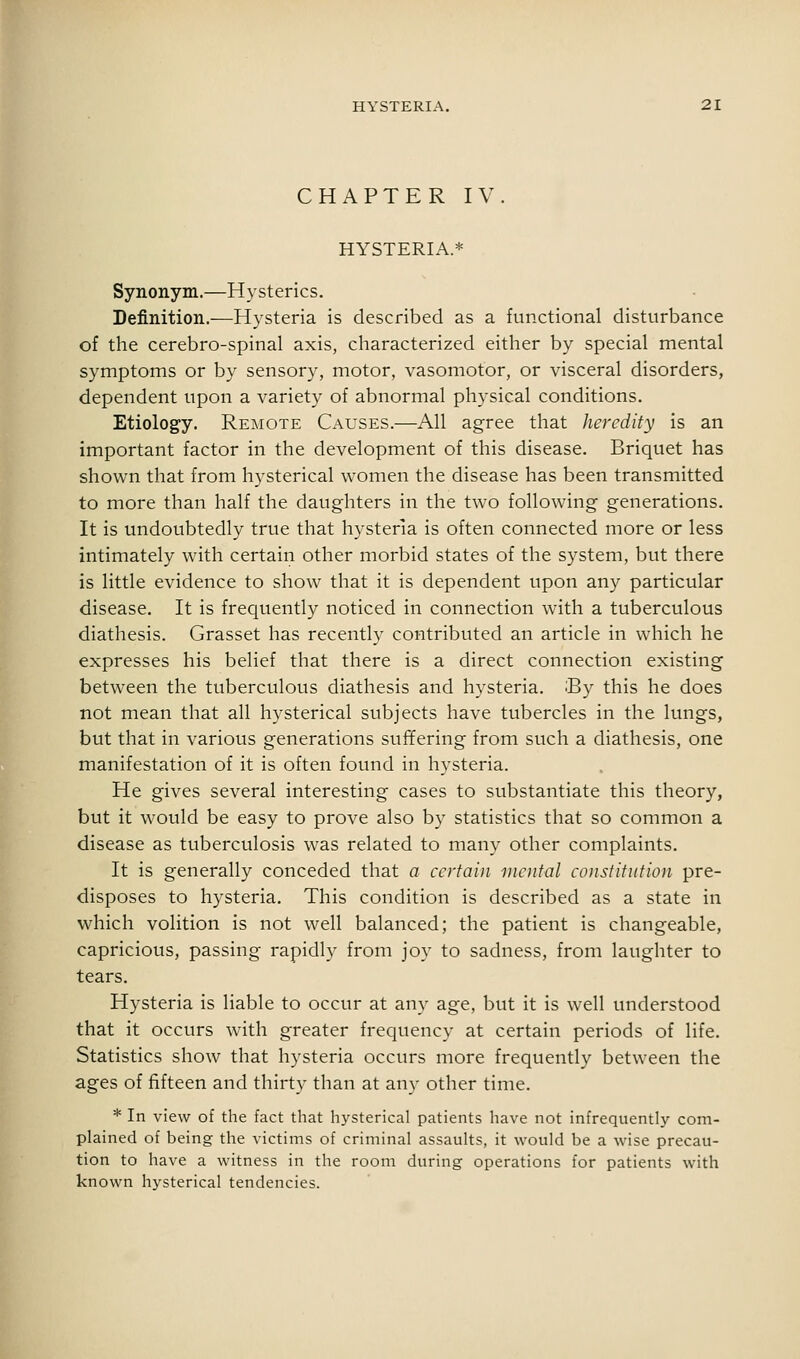 CHAPTER IV. HYSTERIA.* Synonym.—Hysterics. Definition.—Hysteria is described as a functional disturbance of the cerebro-spinal axis, characterized either by special mental symptoms or by sensory, motor, vasomotor, or visceral disorders, dependent upon a variety of abnormal physical conditions. Etiology. Remote Causes.—All agree that heredity is an important factor in the development of this disease. Briquet has shown that from hysterical women the disease has been transmitted to more than half the daughters in the two following generations. It is undoubtedly true that hysteria is often connected more or less intimately with certain other morbid states of the system, but there is little evidence to show that it is dependent upon any particular disease. It is frequently noticed in connection with a tuberculous diathesis. Grasset has recently contributed an article in which he expresses his belief that there is a direct connection existing between the tuberculous diathesis and hysteria. :By this he does not mean that all hysterical subjects have tubercles in the lungs, but that in various generations suffering from such a diathesis, one manifestation of it is often found in hysteria. He gives several interesting cases to substantiate this theory, but it would be easy to prove also by statistics that so common a disease as tuberculosis was related to many other complaints. It is generally conceded that a certain mental constitution pre- disposes to hysteria. This condition is described as a state in which volition is not well balanced; the patient is changeable, capricious, passing rapidly from joy to sadness, from laughter to tears. Hysteria is liable to occur at any age, but it is well understood that it occurs with greater frequency at certain periods of life. Statistics show that hysteria occurs more frequently between the ages of fifteen and thirty than at any other time. * In view of the fact that hysterical patients have not infrequently com- plained of being the victims of criminal assaults, it would be a wise precau- tion to have a witness in the room during operations for patients with known hysterical tendencies.