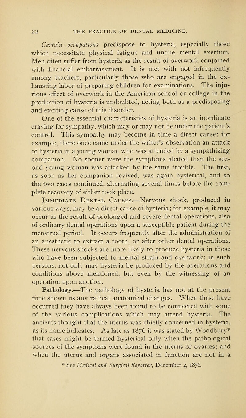 Certain occupatwns predispose to hysteria, especially those which necessitate physical fatigue and undue mental exertion. Men often suffer from hysteria as the result of overwork conjoined with financial embarrassment. It is met with not infrequently among teachers, particularly those who are engaged in the ex- hausting labor of preparing children for examinations. The inju- rious effect of overwork in the American school or college in the production of hysteria is undoubted, acting both as a predisposing and exciting cause of this disorder. One of the essential characteristics of hysteria is an inordinate craving for sympathy, which may or may not be under the patient's control. This sympathy may become in time a direct cause; for example, there once came under the writer's observation an attack of hysteria in a young woman who was attended by a sympathizing companion. No sooner were the symptoms abated than the sec- ond young woman was attacked by the same trouble. The first, as soon as her companion revived, was again hysterical, and so the two cases continued, alternating several times before the com- plete recovery of either took place. Immediate Dental Causes.—Nervous shock, produced in various ways, may be a direct cause of hysteria; for example, it may occur as the result of prolonged and severe dental operations, also of ordinary dental operations upon a susceptible patient during the menstrual period. It occurs frequently after the administration of an anesthetic to extract a tooth, or after other dental operations. These nervous shocks are more likely to produce hysteria in those who have been subjected to mental strain and overwork; in such persons, not only may hysteria be produced by the operations and conditions above mentioned, but even by the witnessing of an operation upon another. Pathology.—The pathology of hysteria has not at the present time shown us any radical anatomical changes. When these have occurred they have always been found to be connected with some of the various complications which may attend hysteria. The ancients thought that the uterus was chiefly concerned in hysteria, as its name indicates. As late as 1876 it was stated by Woodbury* that cases might be termed hysterical only when the pathological sources of the symptoms were found in the uterus or ovaries; and when the uterus and organs associated in function are not in a * See Medical and Surgical Reporter, December 2, 1876.