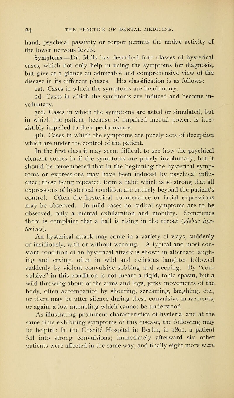 hand, psychical passivity or torpor permits the undue activity of the lower nervous levels. Symptoms.—^Dr. Mills has described four classes of hysterical cases, which not only help in using the symptoms for diagnosis, but give at a glance an admirable and comprehensive view of the disease in its different phases. His classification is as follows: 1st. Cases in which the symptoms are involuntary. 2d. Cases in which the symptoms are induced and become in- voluntary. 3rd. Cases in which the symptoms are acted or simulated, but in which the patient, because of impaired mental power, is irre- sistibly impelled to their performance. 4th. Cases in which the symptoms are purely acts of deception which are under the control of the patient. In the first class it may seem difhcult to see how the psychical element comes in if the symptoms are purely involuntary, but it should be remembered that in the beginning the hysterical symp- toms or expressions may have been induced by psychical influ- ence; these being repeated, form a habit which is so strong that all expressions of hysterical condition are entirely beyond the patient's control. Often the hysterical countenance or facial expressions may be observed. In mild cases no radical symptoms are to be observed, only a mental exhilaration and mobility. Sometimes there is complaint that a ball is rising in the throat (globus hys- tericus). An hysterical attack may come in a variety of ways, suddenly or insidiously, with or without warning. A typical and most con- stant condition of an hysterical attack is shown in alternate laugh- ing and crying, often in wild and delirious laughter followed suddenly by violent convulsive sobbing and weeping. By con- vulsive in this condition is not meant a rigid, tonic spasm, but a wild throwing about of the arms and legs, jerky movements of the body, often accompanied by shouting, screaming, laughing, etc., or there may be utter silence during these convulsive movements, or again, a low mumbling which cannot be understood. As illustrating prominent characteristics of hysteria, and at the same time exhibiting symptoms of this disease, the following may be helpful: In the Charite Hospital in Berlin, in 1801, a patient fell into strong convulsions; immediately afterward six other patients were affected in the same way, and finally eight more were
