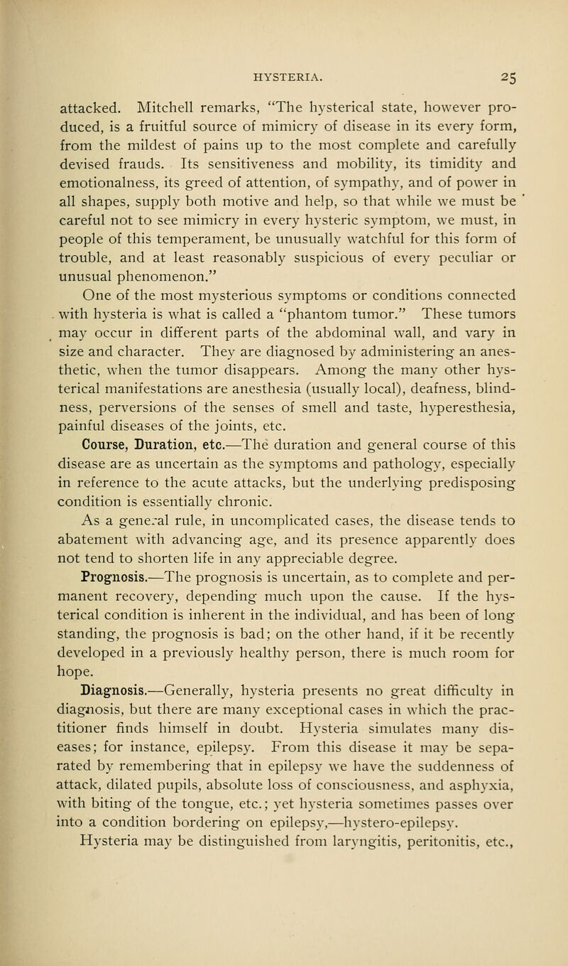 attacked. Mitchell remarks, The hysterical state, however pro- duced, is a fruitful source of mimicry of disease in its every form, from the mildest of pains up to the most complete and carefully devised frauds. Its sensitiveness and mobility, its timidity and emotionalness, its greed of attention, of sympathy, and of power in all shapes, supply both motive and help, so that while we must be careful not to see mimicry in every hysteric symptom, we must, in people of this temperament, be unusually watchful for this form of trouble, and at least reasonably suspicious of every peculiar or unusual phenomenon. One of the most mysterious symptoms or conditions connected . with hysteria is what is called a phantom tumor. These tumors may occur in different parts of the abdominal wall, and vary in size and character. They are diagnosed by administering an anes- thetic, when the tumor disappears. Among the many other hys- terical manifestations are anesthesia (usually local), deafness, blind- ness, perversions of the senses of smell and taste, hyperesthesia, painful diseases of the joints, etc. Course, Duration, etc.—The duration and general course of this disease are as uncertain as the symptoms and pathology, especially in reference to the acute attacks, but the underlying predisposing condition is essentially chronic. As a general rule, in uncomplicated cases, the disease tends to abatement with advancing age, and its presence apparently does not tend to shorten life in any appreciable degree. Prognosis.—The prognosis is uncertain, as to complete and per- manent recovery, depending much upon the cause. If the hys- terical condition is inherent in the individual, and has been of long standing, the prognosis is bad; on the other hand, if it be recently developed in a previously healthy person, there is much room for hope. Diagnosis.—Generally, hysteria presents no great difficulty in diagnosis, but there are many exceptional cases in which the prac- titioner finds himself in doubt. Hysteria simulates many dis- eases; for instance, epilepsy. From this disease it may be sepa- rated by remembering that in epilepsy we have the suddenness of attack, dilated pupils, absolute loss of consciousness, and asphyxia, with biting of the tongue, etc.; yet hysteria sometimes passes over into a condition bordering on epilepsy,—liystero-epilepsy. Hysteria may be distinguished from laryngitis, peritonitis, etc.,