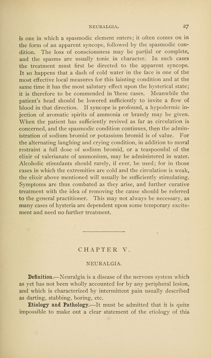 is one in wliich a spasmodic element enters; it often comes on in the form of an apparent syncope, followed by the spasmodic con- dition. The loss of consciousness may be partial or complete, and the spasms are usually tonic in character. In such cases the treatment must first be directed to the apparent syncope. It so happens that a dash of cold water in the face is one of the most effective local measures for this fainting condition and at the same time it has the most salutary effect upon the hysterical state; it is therefore to be commended in 'these cases. Meanwhile the patient's head should be lowered sufficiently to invite a flow of blood in that direction. If syncope is profound, a hypodermic in- jection of aromatic spirits of ammonia or brandy may be given. When the patient has sufficiently revived as far as circulation is concerned, and the spasmodic condition continues, then the admin- istration of sodium bromid or potassium bromid is of value. For the alternating laughing and crying condition, in addition to moral restraint a full dose of sodium bromid, or a teaspoonful of the elixir of valerianate of ammonium, may be administered in water. Alcoholic stimulants should rarely, if ever, be used; for in those cases in which the extremities are cold and the circulation is weak, the elixir above mentioned will usually be sufftciently stimulating. Symptoms are thus combated as they arise, and further curative treatment with the idea of removing the cause should be referred to the general practitioner. This may not always be necessary, as many cases of hysteria are dependent upon some temporary excite- ment and need no further treatment. CHAPTER V NEURALGIA. Definition.—Neuralgia is a disease of the nervous system which as yet has not been wholly accounted for by any peripheral lesion, and which is characterized by intermittent pain usually described as darting, stabbing, boring, etc. Etiology and Pathology.—It must be admitted that it is quite impossible to make out a clear statement of the etiology of this