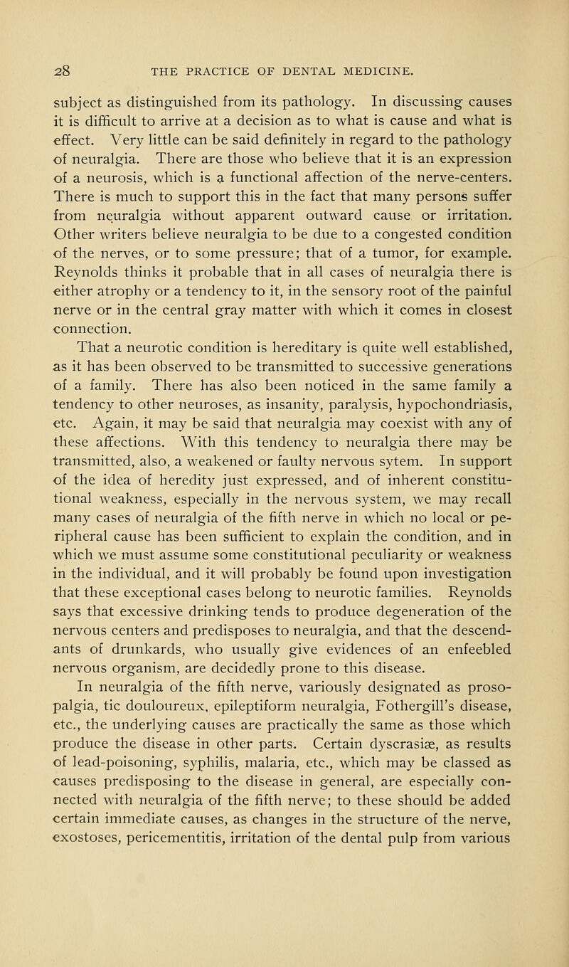 subject as distinguished from its pathology. In discussing causes it is difficult to arrive at a decision as to what is cause and what is effect. Very little can be said definitely in regard to the pathology of neuralgia. There are those who believe that it is an expression of a neurosis, which is 9, functional affection of the nerve-centers. There is much to support this in the fact that many persons suffer from neuralgia without apparent outward cause or irritation. Other writers believe neuralgia to be due to a congesteid condition of the nerves, or to some pressure; that of a tumor, for example. Reynolds thinks it probable that in all cases of neuralgia there is either atrophy or a tendency to it, in the sensory root of the painful nerve or in the central gray matter with which it comes in closest connection. That a neurotic condition is hereditary is quite well established, as it has been observed to be transmitted to successive generations of a family. There has also been noticed in the same family a tendency to other neuroses, as insanity, paralysis, hypochondriasis, etc. Again, it may be said that neuralgia may coexist with any of these affections. With this tendency to neuralgia there may be transmitted, also, a weakened or faulty nervous sytem. In support of the idea of heredity just expressed, and of inherent constitu- tional weakness, especially in the nervous system, we may recall many cases of neuralgia of the fifth nerve in which no local or pe- ripheral cause has been sufficient to explain the condition, and in which we must assume some constitutional peculiarity or weakness in the individual, and it will probably be found upon investigation that these exceptional cases belong to neurotic families. Reynolds says that excessive drinking tends to produce degeneration of the nervous centers and predisposes to neuralgia, and that the descend- ants of drunkards, who usually give evidences of an enfeebled nervous organism, are decidedly prone to this disease. In neuralgia of the fifth nerve, variously designated as proso- palgia, tic douloureux, epileptiform neuralgia, Fothergill's disease, etc., the underlying causes are practically the same as those which produce the disease in other parts. Certain dyscrasise, as results of lead-poisoning, syphilis, malaria, etc., which may be classed as causes predisposing to the disease in general, are especially con- nected with neuralgia of the fifth nerve; to these should be added certain immediate causes, as changes in the structure of the nerve, exostoses, pericementitis, irritation of the dental pulp from various