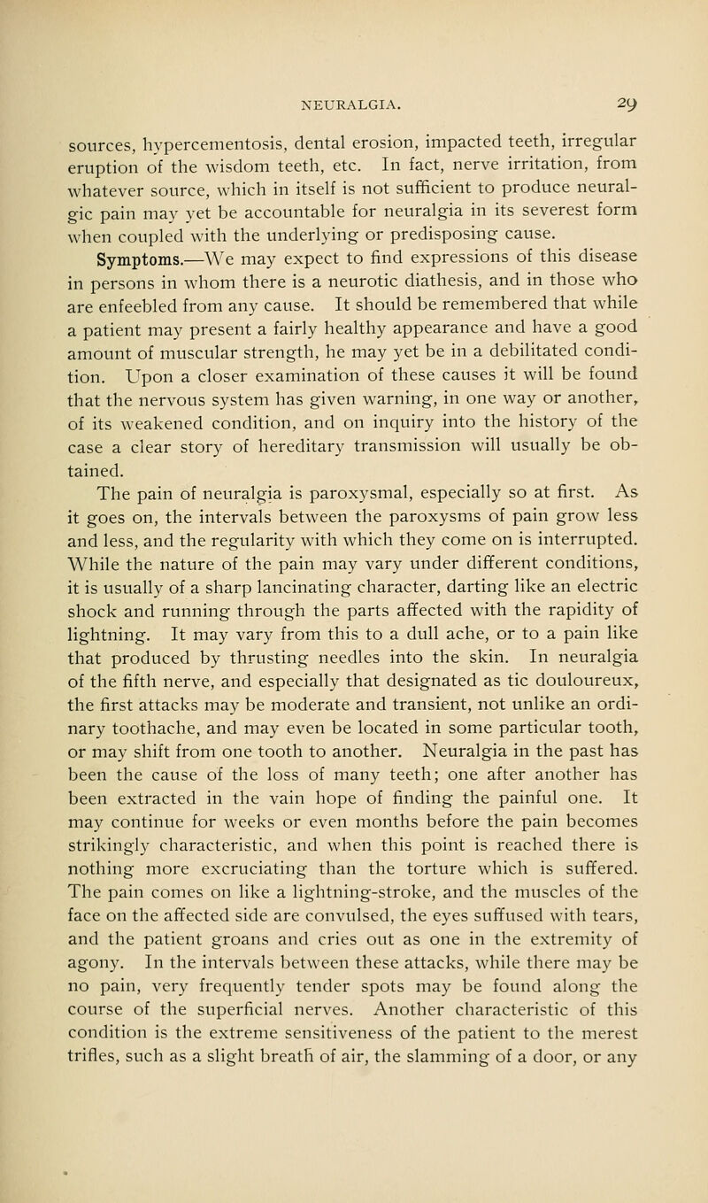 sources, hypercementosis, dental erosion, impacted teeth, irregular eruption of the wisdom teeth, etc. In fact, nerve irritation, from whatever source, which in itself is not sufficient to produce neural- gic pain may vet be accountable for neuralgia in its severest form when coupled with the underlying or predisposing cause. Symptoms.—We may expect to find expressions of this disease in persons in whom there is a neurotic diathesis, and in those who are enfeebled from any cause. It should be remembered that while a patient may present a fairly healthy appearance and have a good amount of muscular strength, he may yet be in a debilitated condi- tion. Upon a closer examination of these causes it will be found that the nervous system has given warning, in one way or another, of its weakened condition, and on inquiry into the history of the case a clear story of hereditary transmission will usually be ob- tained. The pain of neuralgia is paroxysmal, especially so at first. As it goes on, the intervals between the paroxysms of pain grow less and less, and the regularity with which they come on is interrupted. While the nature of the pain may vary under different conditions, it is usually of a sharp lancinating character, darting like an electric shock and running through the parts affected with the rapidity of lightning. It may vary from this to a dull ache, or to a pain like that produced by thrusting needles into the skin. In neuralgia of the fifth nerve, and especially that designated as tic douloureux, the first attacks may be moderate and transient, not unlike an ordi- nary toothache, and may even be located in some particular tooth, or may shift from one tooth to another. Neuralgia in the past has been the cause of the loss of many teeth; one after another has been extracted in the vain hope of finding the painful one. It may continue for weeks or even months before the pain becomes strikingly characteristic, and when this point is reached there is nothing more excruciating than the torture which is suffered. The pain comes on like a lightning-stroke, and the muscles of the face on the affected side are convulsed, the eyes suffused with tears, and the patient groans and cries out as one in the extremity of agony. In the intervals between these attacks, while there may be no pain, very frequently tender spots may be found along the course of the superficial nerves. Another characteristic of this condition is the extreme sensitiveness of the patient to the merest trifles, such as a slight breath of air, the slamming of a door, or any