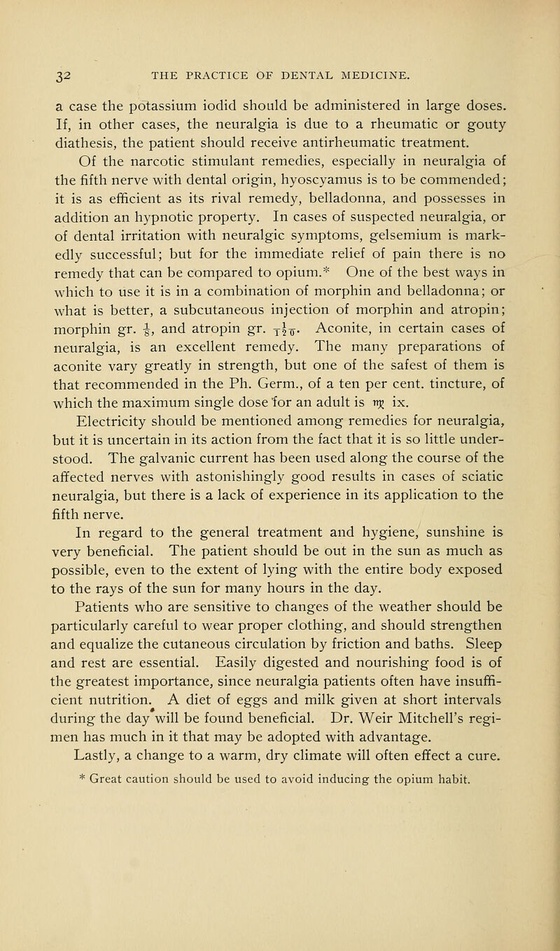 a case the potassium iodid should be administered in large doses. If, in other cases, the neuralgia is due to a rheumatic or gouty diathesis, the patient should receive antirheumatic treatment. Of the narcotic stimulant remedies, especially in neuralgia of the fifth nerve with dental origin, hyoscyamus is to be commended; it is as efficient as its rival remedy, belladonna, and possesses in addition an hypnotic property. In cases of suspected neuralgia, or of dental irritation with neuralgic symptoms, gelsemium is mark- edly successful; but for the immediate relief of pain there is no remedy that can be compared to opium.^^ One of the best ways in which to use it is in a combination of morphin and belladonna; or what is better, a subcutaneous injection of morphin and atropin; morphin gr. |, and atropin gr. y|^. Aconite, in certain cases of neuralgia, is an excellent remedy. The many preparations of aconite vary greatly in strength, but one of the safest of them is that recommended in the Ph. Germ., of a ten per cent, tincture, of which the maximum single dose 'for an adult is trjj ix. Electricity should be mentioned among remedies for neuralgia, but it is uncertain in its action from the fact that it is so little under- stood. The galvanic current has been used along the course of the aflfected nerves with astonishingly good results in cases of sciatic neuralgia, but there is a lack of experience in its application to the fifth nerve. In regard to the general treatment and hygiene, sunshine is very beneficial. The patient should be out in the sun as much as possible, even to the extent of lying with the entire body exposed to the rays of the sun for many hours in the day. Patients who are sensitive to changes of the weather should be particularly careful to wear proper clothing, and should strengthen and equalize the cutaneous circulation by friction and baths. Sleep and rest are essential. Easily digested and nourishing food is of the greatest importance, since neuralgia patients often have insuffi- cient nutrition. A diet of eggs and milk given at short intervals during the day will be found beneficial. Dr. Weir Mitchell's regi- men has much in it that may be adopted with advantage. Lastly, a change to a warm, dry climate will often effect a cure. * Great caution should be used to avoid inducing the opium habit.