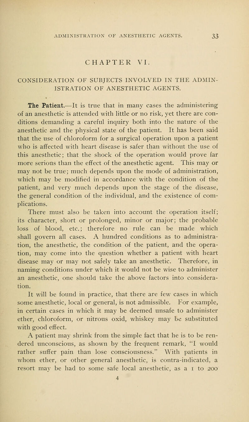 CHAPTER VI. CONSIDERATION OF SUBJECTS INVOLVED IN THE ADMIN- ISTRATION OF ANESTHETIC AGENTS. The Patient.—It is true that in many cases the administering of an anesthetic is attended with little or no risk, yet there are con- ditions demanding a careful inquiry both into the nature of the anesthetic and the physical state of the patient. It has been said that the use of chloroform for a surgical operation upon a patient who is afifected with heart disease is safer than without the use of this anesthetic; that the shock of the operation would prove far more serious than the effect of the anesthetic agent. This may or may not be true; much depends upon the mode of administration, which may be modified in accordance with the condition of the patient, and very much depends upon the stage of the disease, the general condition of the individual, and the existence of com- plications. There must also be taken into account the operation itself; its character, short or prolonged, minor or major; the probable loss of blood, etc.; therefore no rule can be made which shall govern all cases. A hundred conditions as to administra- tion, the anesthetic, the condition of the patient, and the opera- tion, may come into the question whether a patient with heart disease may or may not safely take an anesthetic. Therefore, in naming conditions under which it would not be wise to administer an anesthetic, one should take the above factors into considera- tion. It will be found in practice, that there are few cases in which some anesthetic, local or general, is not admissible. For example, in certain cases in which it may be deemed unsafe to administer ether, chloroform, or nitrous oxid, whiskey may be substituted with good effect. A patient may shrink from the simple fact that he is to be ren- dered unconscious, as shown by the frequent remark, I would rather suffer pain than lose consciousness. With patients in whom ether, or other general anesthetic, is contra-indicated, a resort mav be had to some safe local anesthetic, as a i to 200