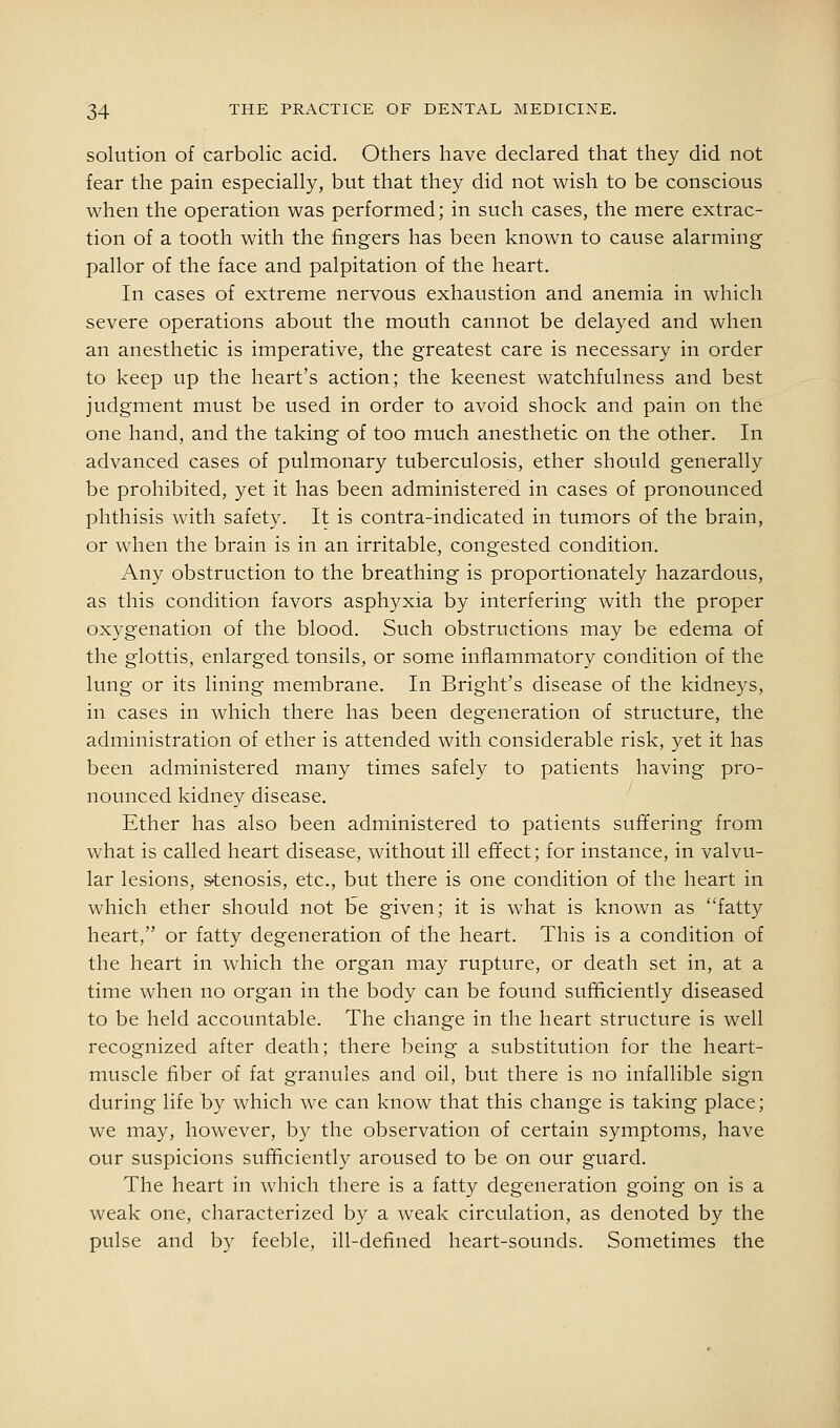 solution of carbolic acid. Others have declared that they did not fear the pain especially, but that they did not wish to be conscious when the operation was performed; in such cases, the mere extrac- tion of a tooth with the fingers has been known to cause alarming pallor of the face and palpitation of the heart. In cases of extreme nervous exhaustion and anemia in which severe operations about the mouth cannot be delayed and when an anesthetic is imperative, the greatest care is necessary in order to keep up the heart's action; the keenest watchfulness and best judgment must be used in order to avoid shock and pain on the one hand, and the taking of too much anesthetic on the other. In advanced cases of pulmonary tuberculosis, ether should generally be prohibited, yet it has been administered in cases of pronounced phthisis with safety. It is contra-indicated in tumors of the brain, or when the brain is in an irritable, congested condition. Any obstruction to the breathing is proportionately hazardous, as this condition favors asphyxia by interfering with the proper ox3'genation of the blood. Such obstructions may be edema of the glottis, enlarged tonsils, or some inflammatory condition of the lung or its lining membrane. In Bright's disease of the kidneys, in cases in which there has been degeneration of structure, the administration of ether is attended with considerable risk, yet it has been administered many times safely to patients having pro- nounced kidney disease. Ether has also been administered to patients suffering from what is called heart disease, without ill effect; for instance, in valvu- lar lesions, s-tenosis, etc., but there is one condition of the heart in which ether should not be given; it is what is known as fatty heart, or fatty degeneration of the heart. This is a condition of the heart in which the organ may rupture, or death set in, at a time when no organ in the body can be found sufficiently diseased to be held accountable. The change in the heart structure is well recognized after death; there being a substitution for the heart- muscle fiber of fat granules and oil, but there is no infallible sign during life by which we can know that this change is taking place; we may, however, by the observation of certain symptoms, have our suspicions sufficiently aroused to be on our guard. The heart in which there is a fatty degeneration going on is a weak one, characterized by a weak circulation, as denoted by the pulse and by feeble, ill-defined heart-sounds. Sometimes the